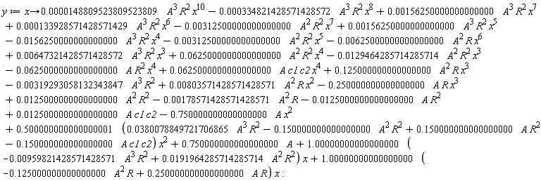 y := proc (x) options operator, arrow; 0.148809523809523809e-4*A^3*R^2*x^10+0.156250000000000000e-2*A^3*R^2*x^7+0.133928571428571429e-3*A^3*R^2*x^6+0.156250000000000000e-2*A^3*R^2*x^5+0.647321428571428572e-2*A^3*R^2*x^3+0.625000000000000000e-1*A^2*R^2*x^4+.125000000000000000*A^2*R*x^3+(-1)*0.319293058132343847e-2*A^3*R^2+0.803571428571428571e-2*A^2*R*x^2+(-1)*0.178571428571428571e-2*A^2*R+(-1)*0.125000000000000000e-1*A*R^2+0.125000000000000000e-1*A*c1*c2+(-1)*.750000000000000000*A*x^2+.750000000000000000*A+(-1)*0.334821428571428572e-3*A^3*R^2*x^8+(-1)*0.312500000000000000e-2*A^2*R^2*x^7+(-1)*0.156250000000000000e-1*A^3*R^2*x^4+(-1)*0.312500000000000000e-2*A^2*R^2*x^5+(-1)*0.625000000000000000e-2*A^2*R*x^6+(-1)*0.129464285714285714e-1*A^2*R^2*x^3+(-1)*0.625000000000000000e-1*A*R^2*x^4+0.625000000000000000e-1*A*c1*c2*x^4+(-1)*.250000000000000000*A*R*x^3+1.00000000000000000*((-1)*0.959821428571428571e-2*A^3*R^2+0.191964285714285714e-1*A^2*R^2)*x+.500000000000000001*(0.380078849721706865e-1*A^3*R^2+(-1)*.150000000000000000*A^2*R^2+.150000000000000000*A*R^2+(-1)*.150000000000000000*A*c1*c2)*x^2+1.00000000000000000*((-1)*.125000000000000000*A^2*R+.250000000000000000*A*R)*x+0.125000000000000000e-1*A^2*R^2 end proc