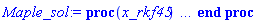 proc (x_rkf45) local _res, _dat, _vars, _solnproc, _xout, _ndsol, _pars, _n, _i; option `Copyright (c) 2000 by Waterloo Maple Inc. All rights reserved.`; if 1 < nargs then error "invalid input: too many arguments" end if; _EnvDSNumericSaveDigits := Digits; Digits := 15; if _EnvInFsolve = true then _xout := evalf[_EnvDSNumericSaveDigits](x_rkf45) else _xout := evalf(x_rkf45) end if; _dat := Array(1..4, {(1) = proc (_xin) local _xout, _dtbl, _dat, _vmap, _x0, _y0, _val, _dig, _n, _ne, _nd, _nv, _pars, _ini, _par, _i, _j, _k, _src; option `Copyright (c) 2002 by Waterloo Maple Inc. All rights reserved.`; table( [( "complex" ) = false ] ) _xout := _xin; _pars := [L = L, b = b, ph = ph, a = a, m = m, nu = nu, th = th, u = u, v = v, sg = sg, g1 = g1, TT = TT]; _dtbl := array( 1 .. 4, [( 1 ) = (array( 1 .. 24, [( 1 ) = (datatype = float[8], order = C_order, storage = rectangular), ( 2 ) = (datatype = float[8], order = C_order, storage = rectangular), ( 3 ) = ([0, 0, 0, Array(1..0, 1..2, {}, datatype = float[8], order = C_order)]), ( 4 ) = (Array(1..54, {(1) = 4, (2) = 4, (3) = 0, (4) = 0, (5) = 12, (6) = 0, (7) = 0, (8) = 0, (9) = 0, (10) = 1, (11) = 0, (12) = 0, (13) = 0, (14) = 0, (15) = 0, (16) = 0, (17) = 0, (18) = 0, (19) = 30000, (20) = 0, (21) = 0, (22) = 1, (23) = 4, (24) = 0, (25) = 1, (26) = 15, (27) = 1, (28) = 0, (29) = 1, (30) = 3, (31) = 3, (32) = 0, (33) = 1, (34) = 0, (35) = 0, (36) = 0, (37) = 0, (38) = 0, (39) = 0, (40) = 0, (41) = 0, (42) = 0, (43) = 1, (44) = 0, (45) = 0, (46) = 0, (47) = 0, (48) = 0, (49) = 0, (50) = 50, (51) = 1, (52) = 0, (53) = 0, (54) = 0}, datatype = integer[8])), ( 5 ) = (Array(1..28, {(1) = .0, (2) = 0.10e-5, (3) = .0, (4) = 0.500001e-14, (5) = .0, (6) = .0, (7) = .0, (8) = 0.10e-5, (9) = .0, (10) = .0, (11) = .0, (12) = .0, (13) = 1.0, (14) = .0, (15) = .49999999999999, (16) = .0, (17) = 1.0, (18) = 1.0, (19) = .0, (20) = .0, (21) = 1.0, (22) = 1.0, (23) = .0, (24) = .0, (25) = 0.10e-14, (26) = .0, (27) = .0, (28) = .0}, datatype = float[8], order = C_order)), ( 6 ) = (Array(1..16, {(1) = 150., (2) = 100., (3) = 0., (4) = 1000., (5) = Float(undefined), (6) = Float(undefined), (7) = Float(undefined), (8) = Float(undefined), (9) = Float(undefined), (10) = Float(undefined), (11) = Float(undefined), (12) = Float(undefined), (13) = Float(undefined), (14) = Float(undefined), (15) = Float(undefined), (16) = Float(undefined)})), ( 7 ) = ([Array(1..4, 1..7, {(1, 1) = .0, (1, 2) = .203125, (1, 3) = .3046875, (1, 4) = .75, (1, 5) = .8125, (1, 6) = .40625, (1, 7) = .8125, (2, 1) = 0.6378173828125e-1, (2, 2) = .0, (2, 3) = .279296875, (2, 4) = .27237892150878906, (2, 5) = -0.9686851501464844e-1, (2, 6) = 0.1956939697265625e-1, (2, 7) = .5381584167480469, (3, 1) = 0.31890869140625e-1, (3, 2) = .0, (3, 3) = -.34375, (3, 4) = -.335235595703125, (3, 5) = .2296142578125, (3, 6) = .41748046875, (3, 7) = 11.480712890625, (4, 1) = 0.9710520505905151e-1, (4, 2) = .0, (4, 3) = .40350341796875, (4, 4) = 0.20297467708587646e-1, (4, 5) = -0.6054282188415527e-2, (4, 6) = -0.4770040512084961e-1, (4, 7) = .77858567237854}, datatype = float[8], order = C_order), Array(1..6, 1..6, {(1, 1) = .0, (1, 2) = .0, (1, 3) = .0, (1, 4) = .0, (1, 5) = .0, (1, 6) = 1.0, (2, 1) = .25, (2, 2) = .0, (2, 3) = .0, (2, 4) = .0, (2, 5) = .0, (2, 6) = 1.0, (3, 1) = .1875, (3, 2) = .5625, (3, 3) = .0, (3, 4) = .0, (3, 5) = .0, (3, 6) = 2.0, (4, 1) = .23583984375, (4, 2) = -.87890625, (4, 3) = .890625, (4, 4) = .0, (4, 5) = .0, (4, 6) = .2681884765625, (5, 1) = .1272735595703125, (5, 2) = -.5009765625, (5, 3) = .44921875, (5, 4) = -0.128936767578125e-1, (5, 5) = .0, (5, 6) = 0.626220703125e-1, (6, 1) = -0.927734375e-1, (6, 2) = .626220703125, (6, 3) = -.4326171875, (6, 4) = .1418304443359375, (6, 5) = -0.861053466796875e-1, (6, 6) = .3131103515625}, datatype = float[8], order = C_order), Array(1..6, {(1) = .0, (2) = .386, (3) = .21, (4) = .63, (5) = 1.0, (6) = 1.0}, datatype = float[8], order = C_order), Array(1..6, {(1) = .25, (2) = -.1043, (3) = .1035, (4) = -0.362e-1, (5) = .0, (6) = .0}, datatype = float[8], order = C_order), Array(1..6, 1..5, {(1, 1) = .0, (1, 2) = .0, (1, 3) = .0, (1, 4) = .0, (1, 5) = .0, (2, 1) = 1.544, (2, 2) = .0, (2, 3) = .0, (2, 4) = .0, (2, 5) = .0, (3, 1) = .9466785280815533, (3, 2) = .25570116989825814, (3, 3) = .0, (3, 4) = .0, (3, 5) = .0, (4, 1) = 3.3148251870684886, (4, 2) = 2.896124015972123, (4, 3) = .9986419139977808, (4, 4) = .0, (4, 5) = .0, (5, 1) = 1.2212245092262748, (5, 2) = 6.019134481287752, (5, 3) = 12.537083329320874, (5, 4) = -.687886036105895, (5, 5) = .0, (6, 1) = 1.2212245092262748, (6, 2) = 6.019134481287752, (6, 3) = 12.537083329320874, (6, 4) = -.687886036105895, (6, 5) = 1.0}, datatype = float[8], order = C_order), Array(1..6, 1..5, {(1, 1) = .0, (1, 2) = .0, (1, 3) = .0, (1, 4) = .0, (1, 5) = .0, (2, 1) = -5.6688, (2, 2) = .0, (2, 3) = .0, (2, 4) = .0, (2, 5) = .0, (3, 1) = -2.4300933568337584, (3, 2) = -.20635991570891224, (3, 3) = .0, (3, 4) = .0, (3, 5) = .0, (4, 1) = -.10735290581452621, (4, 2) = -9.594562251021896, (4, 3) = -20.470286148096154, (4, 4) = .0, (4, 5) = .0, (5, 1) = 7.496443313968615, (5, 2) = -10.246804314641219, (5, 3) = -33.99990352819906, (5, 4) = 11.708908932061595, (5, 5) = .0, (6, 1) = 8.083246795922411, (6, 2) = -7.981132988062785, (6, 3) = -31.52159432874373, (6, 4) = 16.319305431231363, (6, 5) = -6.0588182388340535}, datatype = float[8], order = C_order), Array(1..3, 1..5, {(1, 1) = .0, (1, 2) = .0, (1, 3) = .0, (1, 4) = .0, (1, 5) = .0, (2, 1) = 10.126235083446911, (2, 2) = -7.487995877607633, (2, 3) = -34.800918615557414, (2, 4) = -7.9927717075687275, (2, 5) = 1.0251377232956207, (3, 1) = -.6762803392806898, (3, 2) = 6.087714651678606, (3, 3) = 16.43084320892463, (3, 4) = 24.767225114183653, (3, 5) = -6.5943891257167815}, datatype = float[8], order = C_order)]), ( 9 ) = ([Array(1..4, {(1) = .1, (2) = .1, (3) = .1, (4) = .1}, datatype = float[8], order = C_order), Array(1..4, {(1) = .0, (2) = .0, (3) = .0, (4) = .0}, datatype = float[8], order = C_order), Array(1..4, {(1) = .0, (2) = .0, (3) = .0, (4) = .0}, datatype = float[8], order = C_order), Array(1..4, {(1) = .0, (2) = .0, (3) = .0, (4) = .0}, datatype = float[8], order = C_order), Array(1..4, {(1) = .0, (2) = .0, (3) = .0, (4) = .0}, datatype = float[8], order = C_order), Array(1..4, 1..4, {(1, 1) = .0, (1, 2) = .0, (1, 3) = .0, (1, 4) = .0, (2, 1) = .0, (2, 2) = .0, (2, 3) = .0, (2, 4) = .0, (3, 1) = .0, (3, 2) = .0, (3, 3) = .0, (3, 4) = .0, (4, 1) = .0, (4, 2) = .0, (4, 3) = .0, (4, 4) = .0}, datatype = float[8], order = C_order), Array(1..4, 1..4, {(1, 1) = .0, (1, 2) = .0, (1, 3) = .0, (1, 4) = .0, (2, 1) = .0, (2, 2) = .0, (2, 3) = .0, (2, 4) = .0, (3, 1) = .0, (3, 2) = .0, (3, 3) = .0, (3, 4) = .0, (4, 1) = .0, (4, 2) = .0, (4, 3) = .0, (4, 4) = .0}, datatype = float[8], order = C_order), Array(1..4, 1..6, {(1, 1) = .0, (1, 2) = .0, (1, 3) = .0, (1, 4) = .0, (1, 5) = .0, (1, 6) = .0, (2, 1) = .0, (2, 2) = .0, (2, 3) = .0, (2, 4) = .0, (2, 5) = .0, (2, 6) = .0, (3, 1) = .0, (3, 2) = .0, (3, 3) = .0, (3, 4) = .0, (3, 5) = .0, (3, 6) = .0, (4, 1) = .0, (4, 2) = .0, (4, 3) = .0, (4, 4) = .0, (4, 5) = .0, (4, 6) = .0}, datatype = float[8], order = C_order), Array(1..4, {(1) = 0, (2) = 0, (3) = 0, (4) = 0}, datatype = integer[8]), Array(1..16, {(1) = .0, (2) = .0, (3) = .0, (4) = .0, (5) = .0, (6) = .0, (7) = .0, (8) = .0, (9) = .0, (10) = .0, (11) = .0, (12) = .0, (13) = .0, (14) = .0, (15) = .0, (16) = .0}, datatype = float[8], order = C_order), Array(1..16, {(1) = .0, (2) = .0, (3) = .0, (4) = .0, (5) = .0, (6) = .0, (7) = .0, (8) = .0, (9) = .0, (10) = .0, (11) = .0, (12) = .0, (13) = .0, (14) = .0, (15) = .0, (16) = .0}, datatype = float[8], order = C_order), Array(1..16, {(1) = .0, (2) = .0, (3) = .0, (4) = .0, (5) = .0, (6) = .0, (7) = .0, (8) = .0, (9) = .0, (10) = .0, (11) = .0, (12) = .0, (13) = .0, (14) = .0, (15) = .0, (16) = .0}, datatype = float[8], order = C_order), Array(1..16, {(1) = .0, (2) = .0, (3) = .0, (4) = .0, (5) = .0, (6) = .0, (7) = .0, (8) = .0, (9) = .0, (10) = .0, (11) = .0, (12) = .0, (13) = .0, (14) = .0, (15) = .0, (16) = .0}, datatype = float[8], order = C_order), Array(1..4, {(1) = .0, (2) = .0, (3) = .0, (4) = .0}, datatype = float[8], order = C_order)]), ( 8 ) = ([Array(1..16, {(1) = .0, (2) = .0, (3) = .0, (4) = .0, (5) = .0, (6) = .0, (7) = .0, (8) = .0, (9) = .0, (10) = .0, (11) = .0, (12) = .0, (13) = .0, (14) = .0, (15) = .0, (16) = .0}, datatype = float[8], order = C_order), Array(1..16, {(1) = .0, (2) = .0, (3) = .0, (4) = .0, (5) = .0, (6) = .0, (7) = .0, (8) = .0, (9) = .0, (10) = .0, (11) = .0, (12) = .0, (13) = .0, (14) = .0, (15) = .0, (16) = .0}, datatype = float[8], order = C_order), Array(1..4, {(1) = .0, (2) = .0, (3) = .0, (4) = .0}, datatype = float[8], order = C_order), 0, 0]), ( 11 ) = (Array(1..6, 0..4, {(1, 1) = .0, (1, 2) = .0, (1, 3) = .0, (1, 4) = .0, (2, 0) = .0, (2, 1) = .0, (2, 2) = .0, (2, 3) = .0, (2, 4) = .0, (3, 0) = .0, (3, 1) = .0, (3, 2) = .0, (3, 3) = .0, (3, 4) = .0, (4, 0) = .0, (4, 1) = .0, (4, 2) = .0, (4, 3) = .0, (4, 4) = .0, (5, 0) = .0, (5, 1) = .0, (5, 2) = .0, (5, 3) = .0, (5, 4) = .0, (6, 0) = .0, (6, 1) = .0, (6, 2) = .0, (6, 3) = .0, (6, 4) = .0}, datatype = float[8], order = C_order)), ( 10 ) = ([proc (N, X, Y, YP) option `[Y[1] = I1(t), Y[2] = P1(t), Y[3] = R1(t), Y[4] = S1(t)]`; YP[1] := (1-Y[12])*Y[6]*Y[4]*Y[2]-(Y[10]+Y[14]+Y[13]+Y[9]+Y[8]-Y[7])*Y[1]; YP[2] := Y[1]*Y[9]-Y[2]*Y[15]; YP[3] := (Y[8]+Y[13])*Y[1]-(Y[10]+Y[11])*Y[3]; YP[4] := Y[5]-(1-Y[12])*Y[6]*Y[4]*Y[2]+Y[11]*Y[3]-Y[10]*Y[4]; 0 end proc, -1, 0, 0, 0, 0, 0, 0]), ( 13 ) = (), ( 12 ) = (), ( 15 ) = ("rkf45"), ( 14 ) = ([0, 0]), ( 18 ) = ([]), ( 19 ) = (0), ( 16 ) = ([0, 0, 0, []]), ( 17 ) = ([proc (N, X, Y, YP) option `[Y[1] = I1(t), Y[2] = P1(t), Y[3] = R1(t), Y[4] = S1(t)]`; YP[1] := (1-Y[12])*Y[6]*Y[4]*Y[2]-(Y[10]+Y[14]+Y[13]+Y[9]+Y[8]-Y[7])*Y[1]; YP[2] := Y[1]*Y[9]-Y[2]*Y[15]; YP[3] := (Y[8]+Y[13])*Y[1]-(Y[10]+Y[11])*Y[3]; YP[4] := Y[5]-(1-Y[12])*Y[6]*Y[4]*Y[2]+Y[11]*Y[3]-Y[10]*Y[4]; 0 end proc, -1, 0, 0, 0, 0, 0, 0]), ( 22 ) = (0), ( 23 ) = (0), ( 20 ) = ([]), ( 21 ) = (0), ( 24 ) = (0)  ] ))  ] ); _y0 := Array(0..16, {(1) = 0., (2) = 150., (3) = 100., (4) = 0., (5) = 1000., (6) = undefined, (7) = undefined, (8) = undefined, (9) = undefined, (10) = undefined, (11) = undefined, (12) = undefined, (13) = undefined, (14) = undefined, (15) = undefined, (16) = undefined}); _vmap := array( 1 .. 4, [( 1 ) = (1), ( 2 ) = (2), ( 3 ) = (3), ( 4 ) = (4)  ] ); _x0 := _dtbl[1][5][5]; _n := _dtbl[1][4][1]; _ne := _dtbl[1][4][3]; _nd := _dtbl[1][4][4]; _nv := _dtbl[1][4][16]; if not type(_xout, 'numeric') then if member(_xout, ["start", "left", "right"]) then if _Env_smart_dsolve_numeric = true or _dtbl[1][4][10] = 1 then if _xout = "left" then if type(_dtbl[2], 'table') then return _dtbl[2][5][1] end if elif _xout = "right" then if type(_dtbl[3], 'table') then return _dtbl[3][5][1] end if end if end if; return _dtbl[1][5][5] elif _xout = "method" then return _dtbl[1][15] elif _xout = "storage" then return evalb(_dtbl[1][4][10] = 1) elif _xout = "leftdata" then if not type(_dtbl[2], 'array') then return NULL else return eval(_dtbl[2]) end if elif _xout = "rightdata" then if not type(_dtbl[3], 'array') then return NULL else return eval(_dtbl[3]) end if elif _xout = "enginedata" then return eval(_dtbl[1]) elif _xout = "enginereset" then _dtbl[2] := evaln(_dtbl[2]); _dtbl[3] := evaln(_dtbl[3]); return NULL elif _xout = "initial" then return procname(_y0[0]) elif _xout = "laxtol" then return _dtbl[`if`(member(_dtbl[4], {2, 3}), _dtbl[4], 1)][5][18] elif _xout = "numfun" then return `if`(member(_dtbl[4], {2, 3}), _dtbl[_dtbl[4]][4][18], 0) elif _xout = "parameters" then return [seq(_y0[_n+_i], _i = 1 .. nops(_pars))] elif _xout = "initial_and_parameters" then return procname(_y0[0]), [seq(_y0[_n+_i], _i = 1 .. nops(_pars))] elif _xout = "last" then if _dtbl[4] <> 2 and _dtbl[4] <> 3 or _x0-_dtbl[_dtbl[4]][5][1] = 0. then error "no information is available on last computed point" else _xout := _dtbl[_dtbl[4]][5][1] end if elif _xout = "function" then if _dtbl[1][4][33]-2. = 0 then return eval(_dtbl[1][10], 1) else return eval(_dtbl[1][10][1], 1) end if elif _xout = "map" then return copy(_vmap) elif type(_xin, `=`) and type(rhs(_xin), 'list') and member(lhs(_xin), {"initial", "parameters", "initial_and_parameters"}) then _ini, _par := [], []; if lhs(_xin) = "initial" then _ini := rhs(_xin) elif lhs(_xin) = "parameters" then _par := rhs(_xin) elif select(type, rhs(_xin), `=`) <> [] then _par, _ini := selectremove(type, rhs(_xin), `=`) elif nops(rhs(_xin)) < nops(_pars)+1 then error "insufficient data for specification of initial and parameters" else _par := rhs(_xin)[-nops(_pars) .. -1]; _ini := rhs(_xin)[1 .. -nops(_pars)-1] end if; _xout := lhs(_xout); if _par <> [] then `dsolve/numeric/process_parameters`(_n, _pars, _par, _y0) end if; if _ini <> [] then `dsolve/numeric/process_initial`(_n-_ne, _ini, _y0, _pars, _vmap) end if; `dsolve/numeric/SC/reinitialize`(_dtbl, _y0, _n, procname, _pars); if _Env_smart_dsolve_numeric = true and type(_y0[0], 'numeric') and _dtbl[1][4][10] <> 1 then procname("right") := _y0[0]; procname("left") := _y0[0] end if; if _xout = "initial" then return [_y0[0], seq(_y0[_vmap[_i]], _i = 1 .. _n-_ne)] elif _xout = "parameters" then return [seq(_y0[_n+_i], _i = 1 .. nops(_pars))] else return [_y0[0], seq(_y0[_vmap[_i]], _i = 1 .. _n-_ne)], [seq(_y0[_n+_i], _i = 1 .. nops(_pars))] end if elif _xin = "eventstop" then if _nv = 0 then error "this solution has no events" end if; _i := _dtbl[4]; if _i <> 2 and _i <> 3 then return 0 end if; if _dtbl[_i][4][10] = 1 and assigned(_dtbl[5-_i]) and _dtbl[_i][4][9] < 100 and 100 <= _dtbl[5-_i][4][9] then _i := 5-_i; _dtbl[4] := _i; _j := round(_dtbl[_i][4][17]); return round(_dtbl[_i][3][1][_j, 1]) elif 100 <= _dtbl[_i][4][9] then _j := round(_dtbl[_i][4][17]); return round(_dtbl[_i][3][1][_j, 1]) else return 0 end if elif _xin = "eventstatus" then if _nv = 0 then error "this solution has no events" end if; _i := [selectremove(proc (a) options operator, arrow; _dtbl[1][3][1][a, 7] = 1 end proc, {seq(_j, _j = 1 .. round(_dtbl[1][3][1][_nv+1, 1]))})]; return ':-enabled' = _i[1], ':-disabled' = _i[2] elif _xin = "eventclear" then if _nv = 0 then error "this solution has no events" end if; _i := _dtbl[4]; if _i <> 2 and _i <> 3 then error "no events to clear" end if; if _dtbl[_i][4][10] = 1 and assigned(_dtbl[5-_i]) and _dtbl[_i][4][9] < 100 and 100 < _dtbl[5-_i][4][9] then _dtbl[4] := 5-_i; _i := 5-_i end if; if _dtbl[_i][4][9] < 100 then error "no events to clear" elif _nv < _dtbl[_i][4][9]-100 then error "event error condition cannot be cleared" else _j := _dtbl[_i][4][9]-100; if irem(round(_dtbl[_i][3][1][_j, 4]), 2) = 1 then error "retriggerable events cannot be cleared" end if; _j := round(_dtbl[_i][3][1][_j, 1]); for _k to _nv do if _dtbl[_i][3][1][_k, 1] = _j then if _dtbl[_i][3][1][_k, 2] = 3 then error "range events cannot be cleared" end if; _dtbl[_i][3][1][_k, 8] := _dtbl[_i][3][1][_nv+1, 8] end if end do; _dtbl[_i][4][17] := 0; _dtbl[_i][4][9] := 0; if _dtbl[1][4][10] = 1 then if _i = 2 then try procname(procname("left")) catch:  end try else try procname(procname("right")) catch:  end try end if end if end if; return  elif type(_xin, `=`) and member(lhs(_xin), {"eventdisable", "eventenable"}) then if _nv = 0 then error "this solution has no events" end if; if type(rhs(_xin), {('list')('posint'), ('set')('posint')}) then _i := {op(rhs(_xin))} elif type(rhs(_xin), 'posint') then _i := {rhs(_xin)} else error "event identifiers must be integers in the range 1..%1", round(_dtbl[1][3][1][_nv+1, 1]) end if; if select(proc (a) options operator, arrow; _nv < a end proc, _i) <> {} then error "event identifiers must be integers in the range 1..%1", round(_dtbl[1][3][1][_nv+1, 1]) end if; _k := {}; for _j to _nv do if member(round(_dtbl[1][3][1][_j, 1]), _i) then _k := `union`(_k, {_j}) end if end do; _i := _k; if lhs(_xin) = "eventdisable" then _dtbl[4] := 0; _j := [evalb(assigned(_dtbl[2]) and member(_dtbl[2][4][17], _i)), evalb(assigned(_dtbl[3]) and member(_dtbl[3][4][17], _i))]; for _k in _i do _dtbl[1][3][1][_k, 7] := 0; if assigned(_dtbl[2]) then _dtbl[2][3][1][_k, 7] := 0 end if; if assigned(_dtbl[3]) then _dtbl[3][3][1][_k, 7] := 0 end if end do; if _j[1] then for _k to _nv+1 do if _k <= _nv and not type(_dtbl[2][3][4][_k, 1], 'undefined') then userinfo(3, {'events', 'eventreset'}, `reinit #2, event code `, _k, ` to defined init `, _dtbl[2][3][4][_k, 1]); _dtbl[2][3][1][_k, 8] := _dtbl[2][3][4][_k, 1] elif _dtbl[2][3][1][_k, 2] = 0 and irem(iquo(round(_dtbl[2][3][1][_k, 4]), 32), 2) = 1 then userinfo(3, {'events', 'eventreset'}, `reinit #2, event code `, _k, ` to rate hysteresis init `, _dtbl[2][5][24]); _dtbl[2][3][1][_k, 8] := _dtbl[2][5][24] elif _dtbl[2][3][1][_k, 2] = 0 and irem(iquo(round(_dtbl[2][3][1][_k, 4]), 2), 2) = 0 then userinfo(3, {'events', 'eventreset'}, `reinit #2, event code `, _k, ` to initial init `, _x0); _dtbl[2][3][1][_k, 8] := _x0 else userinfo(3, {'events', 'eventreset'}, `reinit #2, event code `, _k, ` to fireinitial init `, _x0-1); _dtbl[2][3][1][_k, 8] := _x0-1 end if end do; _dtbl[2][4][17] := 0; _dtbl[2][4][9] := 0; if _dtbl[1][4][10] = 1 then procname(procname("left")) end if end if; if _j[2] then for _k to _nv+1 do if _k <= _nv and not type(_dtbl[3][3][4][_k, 2], 'undefined') then userinfo(3, {'events', 'eventreset'}, `reinit #3, event code `, _k, ` to defined init `, _dtbl[3][3][4][_k, 2]); _dtbl[3][3][1][_k, 8] := _dtbl[3][3][4][_k, 2] elif _dtbl[3][3][1][_k, 2] = 0 and irem(iquo(round(_dtbl[3][3][1][_k, 4]), 32), 2) = 1 then userinfo(3, {'events', 'eventreset'}, `reinit #3, event code `, _k, ` to rate hysteresis init `, _dtbl[3][5][24]); _dtbl[3][3][1][_k, 8] := _dtbl[3][5][24] elif _dtbl[3][3][1][_k, 2] = 0 and irem(iquo(round(_dtbl[3][3][1][_k, 4]), 2), 2) = 0 then userinfo(3, {'events', 'eventreset'}, `reinit #3, event code `, _k, ` to initial init `, _x0); _dtbl[3][3][1][_k, 8] := _x0 else userinfo(3, {'events', 'eventreset'}, `reinit #3, event code `, _k, ` to fireinitial init `, _x0+1); _dtbl[3][3][1][_k, 8] := _x0+1 end if end do; _dtbl[3][4][17] := 0; _dtbl[3][4][9] := 0; if _dtbl[1][4][10] = 1 then procname(procname("right")) end if end if else for _k in _i do _dtbl[1][3][1][_k, 7] := 1 end do; _dtbl[2] := evaln(_dtbl[2]); _dtbl[3] := evaln(_dtbl[3]); _dtbl[4] := 0; if _dtbl[1][4][10] = 1 then if _x0 <= procname("right") then try procname(procname("right")) catch:  end try end if; if procname("left") <= _x0 then try procname(procname("left")) catch:  end try end if end if end if; return  elif type(_xin, `=`) and lhs(_xin) = "eventfired" then if not type(rhs(_xin), 'list') then error "'eventfired' must be specified as a list" end if; if _nv = 0 then error "this solution has no events" end if; if _dtbl[4] <> 2 and _dtbl[4] <> 3 then error "'direction' must be set prior to calling/setting 'eventfired'" end if; _i := _dtbl[4]; _val := NULL; if not assigned(_EnvEventRetriggerWarned) then _EnvEventRetriggerWarned := false end if; for _k in rhs(_xin) do if type(_k, 'integer') then _src := _k elif type(_k, 'integer' = 'anything') and type(evalf(rhs(_k)), 'numeric') then _k := lhs(_k) = evalf[max(Digits, 18)](rhs(_k)); _src := lhs(_k) else error "'eventfired' entry is not valid: %1", _k end if; if _src < 1 or round(_dtbl[1][3][1][_nv+1, 1]) < _src then error "event identifiers must be integers in the range 1..%1", round(_dtbl[1][3][1][_nv+1, 1]) end if; _src := {seq(`if`(_dtbl[1][3][1][_j, 1]-_src = 0., _j, NULL), _j = 1 .. _nv)}; if nops(_src) <> 1 then error "'eventfired' can only be set/queried for root-finding events and time/interval events" end if; _src := _src[1]; if _dtbl[1][3][1][_src, 2] <> 0. and _dtbl[1][3][1][_src, 2]-2. <> 0. then error "'eventfired' can only be set/queried for root-finding events and time/interval events" elif irem(round(_dtbl[1][3][1][_src, 4]), 2) = 1 then if _EnvEventRetriggerWarned = false then WARNING(`'eventfired' has no effect on events that retrigger`) end if; _EnvEventRetriggerWarned := true end if; if _dtbl[_i][3][1][_src, 2] = 0 and irem(iquo(round(_dtbl[_i][3][1][_src, 4]), 32), 2) = 1 then _val := _val, undefined elif type(_dtbl[_i][3][4][_src, _i-1], 'undefined') or _i = 2 and _dtbl[2][3][1][_src, 8] < _dtbl[2][3][4][_src, 1] or _i = 3 and _dtbl[3][3][4][_src, 2] < _dtbl[3][3][1][_src, 8] then _val := _val, _dtbl[_i][3][1][_src, 8] else _val := _val, _dtbl[_i][3][4][_src, _i-1] end if; if type(_k, `=`) then if _dtbl[_i][3][1][_src, 2] = 0 and irem(iquo(round(_dtbl[_i][3][1][_src, 4]), 32), 2) = 1 then error "cannot set event code for a rate hysteresis event" end if; userinfo(3, {'events', 'eventreset'}, `manual set event code `, _src, ` to value `, rhs(_k)); _dtbl[_i][3][1][_src, 8] := rhs(_k); _dtbl[_i][3][4][_src, _i-1] := rhs(_k) end if end do; return [_val] elif type(_xin, `=`) and lhs(_xin) = "direction" then if not member(rhs(_xin), {-1, 1, ':-left', ':-right'}) then error "'direction' must be specified as either '1' or 'right' (positive) or '-1' or 'left' (negative)" end if; _src := `if`(_dtbl[4] = 2, -1, `if`(_dtbl[4] = 3, 1, undefined)); _i := `if`(member(rhs(_xin), {1, ':-right'}), 3, 2); _dtbl[4] := _i; _dtbl[_i] := `dsolve/numeric/SC/IVPdcopy`(_dtbl[1], `if`(assigned(_dtbl[_i]), _dtbl[_i], NULL)); if 0 < _nv then for _j to _nv+1 do if _j <= _nv and not type(_dtbl[_i][3][4][_j, _i-1], 'undefined') then userinfo(3, {'events', 'eventreset'}, `reinit #4, event code `, _j, ` to defined init `, _dtbl[_i][3][4][_j, _i-1]); _dtbl[_i][3][1][_j, 8] := _dtbl[_i][3][4][_j, _i-1] elif _dtbl[_i][3][1][_j, 2] = 0 and irem(iquo(round(_dtbl[_i][3][1][_j, 4]), 32), 2) = 1 then userinfo(3, {'events', 'eventreset'}, `reinit #4, event code `, _j, ` to rate hysteresis init `, _dtbl[_i][5][24]); _dtbl[_i][3][1][_j, 8] := _dtbl[_i][5][24] elif _dtbl[_i][3][1][_j, 2] = 0 and irem(iquo(round(_dtbl[_i][3][1][_j, 4]), 2), 2) = 0 then userinfo(3, {'events', 'eventreset'}, `reinit #4, event code `, _j, ` to initial init `, _x0); _dtbl[_i][3][1][_j, 8] := _x0 else userinfo(3, {'events', 'eventreset'}, `reinit #4, event code `, _j, ` to fireinitial init `, _x0-2*_i+5.0); _dtbl[_i][3][1][_j, 8] := _x0-2*_i+5.0 end if end do end if; return _src elif _xin = "eventcount" then if _dtbl[1][3][1] = 0 or _dtbl[4] <> 2 and _dtbl[4] <> 3 then return 0 else return round(_dtbl[_dtbl[4]][3][1][_nv+1, 12]) end if else return "procname" end if end if; if _xout = _x0 then return [_x0, seq(evalf(_dtbl[1][6][_vmap[_i]]), _i = 1 .. _n-_ne)] end if; _i := `if`(_x0 <= _xout, 3, 2); if _xin = "last" and 0 < _dtbl[_i][4][9] and _dtbl[_i][4][9] < 100 then _dat := eval(_dtbl[_i], 2); _j := _dat[4][20]; return [_dat[11][_j, 0], seq(_dat[11][_j, _vmap[_i]], _i = 1 .. _n-_ne-_nd), seq(_dat[8][1][_vmap[_i]], _i = _n-_ne-_nd+1 .. _n-_ne)] end if; if not type(_dtbl[_i], 'array') then _dtbl[_i] := `dsolve/numeric/SC/IVPdcopy`(_dtbl[1], `if`(assigned(_dtbl[_i]), _dtbl[_i], NULL)); if 0 < _nv then for _j to _nv+1 do if _j <= _nv and not type(_dtbl[_i][3][4][_j, _i-1], 'undefined') then userinfo(3, {'events', 'eventreset'}, `reinit #5, event code `, _j, ` to defined init `, _dtbl[_i][3][4][_j, _i-1]); _dtbl[_i][3][1][_j, 8] := _dtbl[_i][3][4][_j, _i-1] elif _dtbl[_i][3][1][_j, 2] = 0 and irem(iquo(round(_dtbl[_i][3][1][_j, 4]), 32), 2) = 1 then userinfo(3, {'events', 'eventreset'}, `reinit #5, event code `, _j, ` to rate hysteresis init `, _dtbl[_i][5][24]); _dtbl[_i][3][1][_j, 8] := _dtbl[_i][5][24] elif _dtbl[_i][3][1][_j, 2] = 0 and irem(iquo(round(_dtbl[_i][3][1][_j, 4]), 2), 2) = 0 then userinfo(3, {'events', 'eventreset'}, `reinit #5, event code `, _j, ` to initial init `, _x0); _dtbl[_i][3][1][_j, 8] := _x0 else userinfo(3, {'events', 'eventreset'}, `reinit #5, event code `, _j, ` to fireinitial init `, _x0-2*_i+5.0); _dtbl[_i][3][1][_j, 8] := _x0-2*_i+5.0 end if end do end if end if; if _xin <> "last" then if 0 < 0 then if `dsolve/numeric/checkglobals`(op(_dtbl[1][14]), _pars, _n, _y0) then `dsolve/numeric/SC/reinitialize`(_dtbl, _y0, _n, procname, _pars, _i) end if end if; if _dtbl[1][4][7] = 0 then error "parameters must be initialized before solution can be computed" end if end if; _dat := eval(_dtbl[_i], 2); _dtbl[4] := _i; try _src := `dsolve/numeric/SC/IVPrun`(_dat, _xout) catch: userinfo(2, `dsolve/debug`, print(`Exception in solnproc:`, [lastexception][2 .. -1])); error  end try; if _src = 0 and 100 < _dat[4][9] then _val := _dat[3][1][_nv+1, 8] else _val := _dat[11][_dat[4][20], 0] end if; if _src <> 0 or _dat[4][9] <= 0 then _dtbl[1][5][1] := _xout else _dtbl[1][5][1] := _val end if; if _i = 3 and _val < _xout then Rounding := -infinity; if _dat[4][9] = 1 then error "cannot evaluate the solution further right of %1, probably a singularity", evalf[8](_val) elif _dat[4][9] = 2 then error "cannot evaluate the solution further right of %1, maxfun limit exceeded (see ?dsolve,maxfun for details)", evalf[8](_val) elif _dat[4][9] = 3 then if _dat[4][25] = 3 then error "cannot evaluate the solution past the initial point, problem may be initially singular or improperly set up" else error "cannot evaluate the solution past the initial point, problem may be complex, initially singular or improperly set up" end if elif _dat[4][9] = 4 then error "cannot evaluate the solution further right of %1, accuracy goal cannot be achieved with specified 'minstep'", evalf[8](_val) elif _dat[4][9] = 5 then error "cannot evaluate the solution further right of %1, too many step failures, tolerances may be too loose for problem", evalf[8](_val) elif _dat[4][9] = 6 then error "cannot evaluate the solution further right of %1, cannot downgrade delay storage for problems with delay derivative order > 1, try increasing delaypts", evalf[8](_val) elif _dat[4][9] = 10 then error "cannot evaluate the solution further right of %1, interrupt requested", evalf[8](_val) elif 100 < _dat[4][9] then if _dat[4][9]-100 = _nv+1 then error "constraint projection failure on event at t=%1", evalf[8](_val) elif _dat[4][9]-100 = _nv+2 then error "index-1 and derivative evaluation failure on event at t=%1", evalf[8](_val) elif _dat[4][9]-100 = _nv+3 then error "maximum number of event iterations reached (%1) at t=%2", round(_dat[3][1][_nv+1, 3]), evalf[8](_val) else if _Env_dsolve_nowarnstop <> true then `dsolve/numeric/warning`(StringTools:-FormatMessage("cannot evaluate the solution further right of %1, event #%2 triggered a halt", evalf[8](_val), round(_dat[3][1][_dat[4][9]-100, 1]))) end if; Rounding := 'nearest'; _xout := _val end if else error "cannot evaluate the solution further right of %1", evalf[8](_val) end if elif _i = 2 and _xout < _val then Rounding := infinity; if _dat[4][9] = 1 then error "cannot evaluate the solution further left of %1, probably a singularity", evalf[8](_val) elif _dat[4][9] = 2 then error "cannot evaluate the solution further left of %1, maxfun limit exceeded (see ?dsolve,maxfun for details)", evalf[8](_val) elif _dat[4][9] = 3 then if _dat[4][25] = 3 then error "cannot evaluate the solution past the initial point, problem may be initially singular or improperly set up" else error "cannot evaluate the solution past the initial point, problem may be complex, initially singular or improperly set up" end if elif _dat[4][9] = 4 then error "cannot evaluate the solution further left of %1, accuracy goal cannot be achieved with specified 'minstep'", evalf[8](_val) elif _dat[4][9] = 5 then error "cannot evaluate the solution further left of %1, too many step failures, tolerances may be too loose for problem", evalf[8](_val) elif _dat[4][9] = 6 then error "cannot evaluate the solution further left of %1, cannot downgrade delay storage for problems with delay derivative order > 1, try increasing delaypts", evalf[8](_val) elif _dat[4][9] = 10 then error "cannot evaluate the solution further right of %1, interrupt requested", evalf[8](_val) elif 100 < _dat[4][9] then if _dat[4][9]-100 = _nv+1 then error "constraint projection failure on event at t=%1", evalf[8](_val) elif _dat[4][9]-100 = _nv+2 then error "index-1 and derivative evaluation failure on event at t=%1", evalf[8](_val) elif _dat[4][9]-100 = _nv+3 then error "maximum number of event iterations reached (%1) at t=%2", round(_dat[3][1][_nv+1, 3]), evalf[8](_val) else if _Env_dsolve_nowarnstop <> true then `dsolve/numeric/warning`(StringTools:-FormatMessage("cannot evaluate the solution further left of %1, event #%2 triggered a halt", evalf[8](_val), round(_dat[3][1][_dat[4][9]-100, 1]))) end if; Rounding := 'nearest'; _xout := _val end if else error "cannot evaluate the solution further left of %1", evalf[8](_val) end if end if; if _EnvInFsolve = true then _dig := _dat[4][26]; _dat[4][26] := _EnvDSNumericSaveDigits; _Env_dsolve_SC_native := true; if _dat[4][25] = 1 then _i := 1; _dat[4][25] := 2 else _i := _dat[4][25] end if; _val := `dsolve/numeric/SC/IVPval`(_dat, _xout, _src); _dat[4][25] := _i; _dat[4][26] := _dig; [_xout, seq(_val[_vmap[_i]], _i = 1 .. _n-_ne)] else Digits := _dat[4][26]; _val := `dsolve/numeric/SC/IVPval`(eval(_dat, 2), _xout, _src); [_xout, seq(_val[_vmap[_i]], _i = 1 .. _n-_ne)] end if end proc, (2) = Array(0..0, {}), (3) = [t, I1(t), P1(t), R1(t), S1(t)], (4) = [L = L, b = b, ph = ph, a = a, m = m, nu = nu, th = th, u = u, v = v, sg = sg, g1 = g1, TT = TT]}); _vars := _dat[3]; _pars := map(rhs, _dat[4]); _n := nops(_vars)-1; _solnproc := _dat[1]; if not type(_xout, 'numeric') then if member(x_rkf45, ["start", 'start', "method", 'method', "left", 'left', "right", 'right', "leftdata", "rightdata", "enginedata", "eventstop", 'eventstop', "eventclear", 'eventclear', "eventstatus", 'eventstatus', "eventcount", 'eventcount', "laxtol", 'laxtol', "numfun", 'numfun', NULL]) then _res := _solnproc(convert(x_rkf45, 'string')); if 1 < nops([_res]) then return _res elif type(_res, 'array') then return eval(_res, 1) elif _res <> "procname" then return _res end if elif member(x_rkf45, ["last", 'last', "initial", 'initial', "parameters", 'parameters', "initial_and_parameters", 'initial_and_parameters', NULL]) then _xout := convert(x_rkf45, 'string'); _res := _solnproc(_xout); if _xout = "parameters" then return [seq(_pars[_i] = _res[_i], _i = 1 .. nops(_pars))] elif _xout = "initial_and_parameters" then return [seq(_vars[_i+1] = [_res][1][_i+1], _i = 0 .. _n), seq(_pars[_i] = [_res][2][_i], _i = 1 .. nops(_pars))] else return [seq(_vars[_i+1] = _res[_i+1], _i = 0 .. _n)] end if elif type(_xout, `=`) and member(lhs(_xout), ["initial", 'initial', "parameters", 'parameters', "initial_and_parameters", 'initial_and_parameters', NULL]) then _xout := convert(lhs(x_rkf45), 'string') = rhs(x_rkf45); if type(rhs(_xout), 'list') then _res := _solnproc(_xout) else error "initial and/or parameter values must be specified in a list" end if; if lhs(_xout) = "initial" then return [seq(_vars[_i+1] = _res[_i+1], _i = 0 .. _n)] elif lhs(_xout) = "parameters" then return [seq(_pars[_i] = _res[_i], _i = 1 .. nops(_pars))] else return [seq(_vars[_i+1] = [_res][1][_i+1], _i = 0 .. _n), seq(_pars[_i] = [_res][2][_i], _i = 1 .. nops(_pars))] end if elif type(_xout, `=`) and member(lhs(_xout), ["eventdisable", 'eventdisable', "eventenable", 'eventenable', "eventfired", 'eventfired', "direction", 'direction', NULL]) then return _solnproc(convert(lhs(x_rkf45), 'string') = rhs(x_rkf45)) elif _xout = "solnprocedure" then return eval(_solnproc) elif _xout = "sysvars" then return _vars end if; if procname <> unknown then return ('procname')(x_rkf45) else _ndsol; _ndsol := pointto(_dat[2][0]); return ('_ndsol')(x_rkf45) end if end if; try _res := _solnproc(_xout); [seq(_vars[_i+1] = _res[_i+1], _i = 0 .. _n)] catch: error  end try end proc