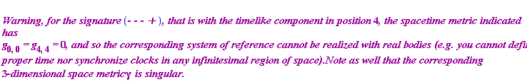 "`
``Warning, for the signature `(-` - - +`)`, that is with the timelike component in position `4`, the spacetime metric indicated has `g[0,0]` = `g[4,4]` = `0`, and so the corresponding system of reference cannot be realized with real bodies (e.g. you cannot define proper time nor synchronize clocks in any infinitesimal region of space).Note as well that the corresponding `3-`dimensional space metric `gamma`  is singular.`"
