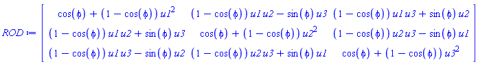 ROD := Matrix(3, 3, {(1, 1) = cos(phi)+(1-cos(phi))*u1^2, (1, 2) = (1-cos(phi))*u1*u2-sin(phi)*u3, (1, 3) = (1-cos(phi))*u1*u3+sin(phi)*u2, (2, 1) = (1-cos(phi))*u1*u2+sin(phi)*u3, (2, 2) = cos(phi)+(1-cos(phi))*u2^2, (2, 3) = (1-cos(phi))*u2*u3-sin(phi)*u1, (3, 1) = (1-cos(phi))*u1*u3-sin(phi)*u2, (3, 2) = (1-cos(phi))*u2*u3+sin(phi)*u1, (3, 3) = cos(phi)+(1-cos(phi))*u3^2})