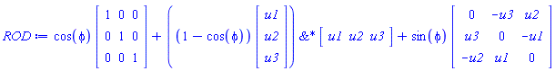 ROD := Typesetting[delayDotProduct](cos(phi), Matrix(3, 3, {(1, 1) = 1, (1, 2) = 0, (1, 3) = 0, (2, 1) = 0, (2, 2) = 1, (2, 3) = 0, (3, 1) = 0, (3, 2) = 0, (3, 3) = 1}), true)+`&*`(Typesetting[delayDotProduct](1-cos(phi), Matrix(3, 1, {(1, 1) = u1, (2, 1) = u2, (3, 1) = u3}), true), Matrix(1, 3, {(1, 1) = u1, (1, 2) = u2, (1, 3) = u3}))+Typesetting[delayDotProduct](sin(phi), Matrix(3, 3, {(1, 1) = 0, (1, 2) = -u3, (1, 3) = u2, (2, 1) = u3, (2, 2) = 0, (2, 3) = -u1, (3, 1) = -u2, (3, 2) = u1, (3, 3) = 0}), true)