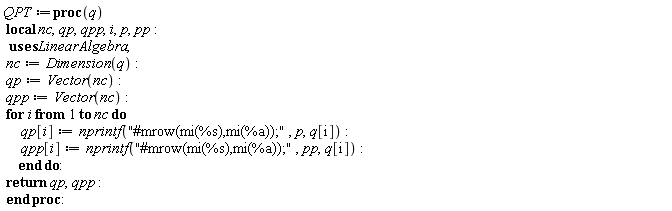 QPT := proc (q) local nc, qp, qpp, i, p, pp; nc := LinearAlgebra:-Dimension(q); qp := Vector(nc); qpp := Vector(nc); for i to nc do qp[i] := nprintf("#mrow(mi(%s),mi(%a));", p, q[i]); qpp[i] := nprintf("#mrow(mi(%s),mi(%a));", pp, q[i]) end do; return qp, qpp end proc: