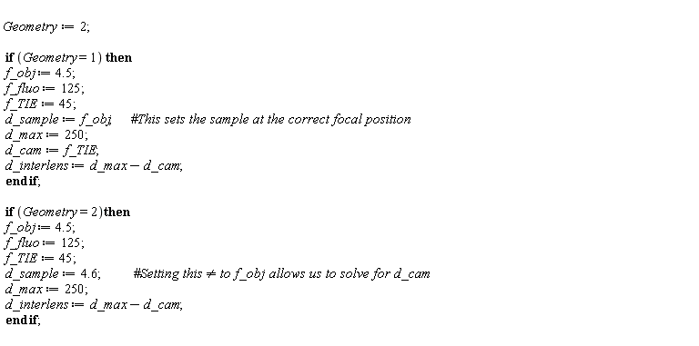 Geometry := 2; if Geometry = 1 then f_obj := 4.5; f_fluo := 125; f_TIE := 45; d_sample := f_obj; d_max := 250; d_cam := f_TIE; d_interlens := d_max-d_cam end if; if Geometry = 2 then f_obj := 4.5; f_fluo := 125; f_TIE := 45; d_sample := 4.6; d_max := 250; d_interlens := d_max-d_cam end if