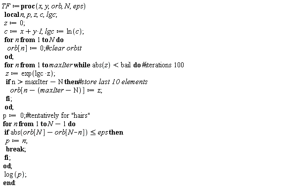 TF := proc (x, y, orb, N, eps) local n, p, z, c, lgc; z := 0; c := x+I*y; lgc := ln(c); for n to N do orb[n] := 0 end do; for n to maxIter while abs(z) < bail do z := exp(lgc*z); if maxIter-N < n then orb[n-maxIter+N] := z end if end do; p := 0; for n to N-1 do if abs(orb[N]-orb[N-n]) <= eps then p := n; break end if end do; log(p) end proc: