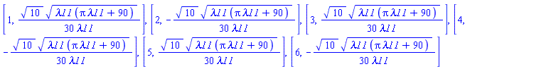 [1, (1/30)*10^(1/2)*(lambda11*(pi*lambda11+90))^(1/2)/lambda11], [2, -(1/30)*10^(1/2)*(lambda11*(pi*lambda11+90))^(1/2)/lambda11], [3, (1/30)*10^(1/2)*(lambda11*(pi*lambda11+90))^(1/2)/lambda11], [4, -(1/30)*10^(1/2)*(lambda11*(pi*lambda11+90))^(1/2)/lambda11], [5, (1/30)*10^(1/2)*(lambda11*(pi*lambda11+90))^(1/2)/lambda11], [6, -(1/30)*10^(1/2)*(lambda11*(pi*lambda11+90))^(1/2)/lambda11]