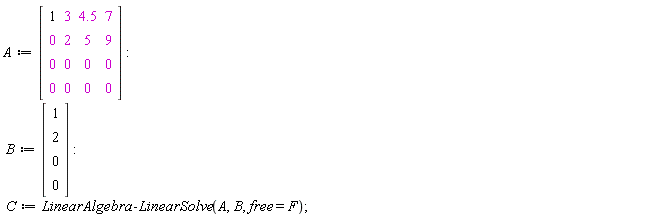 A := Matrix(4, 4, {(1, 1) = 1, (1, 2) = 3, (1, 3) = 4.5, (1, 4) = 7, (2, 1) = 0, (2, 2) = 2, (2, 3) = 5, (2, 4) = 9, (3, 1) = 0, (3, 2) = 0, (3, 3) = 0, (3, 4) = 0, (4, 1) = 0, (4, 2) = 0, (4, 3) = 0, (4, 4) = 0}); B := Vector(4, {(1) = 1, (2) = 2, (3) = 0, (4) = 0}); C := LinearAlgebra:-LinearSolve(A, B, free = F)