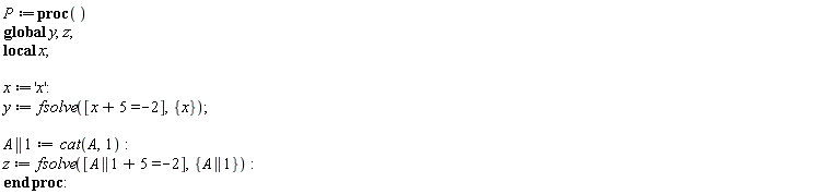 P := proc () local x; global y, z; x := 'x'; y := fsolve([x+5 = -2], {x}); A || 1 := cat(A, 1); z := fsolve([A || 1+5 = -2], {A || 1}) end proc