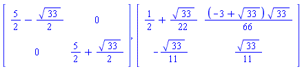 Matrix(2, 2, {(1, 1) = 5/2-(1/2)*sqrt(33), (1, 2) = 0, (2, 1) = 0, (2, 2) = 5/2+(1/2)*sqrt(33)}), Matrix(2, 2, {(1, 1) = 1/2+(1/22)*sqrt(33), (1, 2) = (1/66)*(-3+sqrt(33))*sqrt(33), (2, 1) = -(1/11)*sqrt(33), (2, 2) = (1/11)*sqrt(33)})