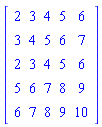 Matrix(5, 5, {(1, 1) = 2, (1, 2) = 3, (1, 3) = 4, (1, 4) = 5, (1, 5) = 6, (2, 1) = 3, (2, 2) = 4, (2, 3) = 5, (2, 4) = 6, (2, 5) = 7, (3, 1) = 2, (3, 2) = 3, (3, 3) = 4, (3, 4) = 5, (3, 5) = 6, (4, 1) = 5, (4, 2) = 6, (4, 3) = 7, (4, 4) = 8, (4, 5) = 9, (5, 1) = 6, (5, 2) = 7, (5, 3) = 8, (5, 4) = 9, (5, 5) = 10})
