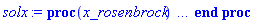 proc (x_rosenbrock) local _res, _dat, _vars, _solnproc, _xout, _ndsol, _pars, _n, _i; option `Copyright (c) 2000 by Waterloo Maple Inc. All rights reserved.`; if 1 < nargs then error "invalid input: too many arguments" end if; _EnvDSNumericSaveDigits := Digits; Digits := 15; if _EnvInFsolve = true then _xout := evalf[_EnvDSNumericSaveDigits](x_rosenbrock) else _xout := evalf(x_rosenbrock) end if; _dat := Array(1..4, {(1) = proc (_xin) local _xout, _dtbl, _dat, _vmap, _x0, _y0, _val, _dig, _n, _ne, _nd, _nv, _pars, _ini, _par, _i, _j, _k, _src; option `Copyright (c) 2002 by Waterloo Maple Inc. All rights reserved.`; table( [( "complex" ) = false ] ) _xout := _xin; _pars := [xlow = xlow]; _dtbl := array( 1 .. 4, [( 1 ) = (array( 1 .. 24, [( 1 ) = (datatype = float[8], order = C_order, storage = rectangular), ( 2 ) = (datatype = float[8], order = C_order, storage = rectangular), ( 3 ) = ([0, 0, 0, Array(1..0, 1..2, {}, datatype = float[8], order = C_order)]), ( 4 ) = (Array(1..54, {(1) = 1, (2) = 1, (3) = 0, (4) = 0, (5) = 1, (6) = 0, (7) = 0, (8) = 0, (9) = 0, (10) = 0, (11) = 0, (12) = 0, (13) = 0, (14) = 0, (15) = 0, (16) = 0, (17) = 0, (18) = 0, (19) = 30000, (20) = 0, (21) = 0, (22) = 2, (23) = 3, (24) = 0, (25) = 1, (26) = 15, (27) = 1, (28) = 0, (29) = 1, (30) = 3, (31) = 3, (32) = 0, (33) = 2, (34) = 0, (35) = 0, (36) = 0, (37) = 0, (38) = 0, (39) = 0, (40) = 0, (41) = 0, (42) = 0, (43) = 1, (44) = 0, (45) = 0, (46) = 0, (47) = 0, (48) = 0, (49) = 0, (50) = 50, (51) = 1, (52) = 0, (53) = 0, (54) = 0}, datatype = integer[8])), ( 5 ) = (Array(1..28, {(1) = .0, (2) = 0.10e-5, (3) = .0, (4) = 0.500001e-14, (5) = .0, (6) = .0, (7) = .0, (8) = 0.10e-5, (9) = .0, (10) = .0, (11) = .0, (12) = .0, (13) = 1.0, (14) = .0, (15) = .49999999999999, (16) = .0, (17) = 1.0, (18) = 1.0, (19) = .0, (20) = .0, (21) = 1.0, (22) = 1.0, (23) = .0, (24) = .0, (25) = 0.10e-14, (26) = .0, (27) = .0, (28) = .0}, datatype = float[8], order = C_order)), ( 6 ) = (Array(1..2, {(1) = xlow, (2) = Float(undefined)})), ( 7 ) = ([Array(1..4, 1..7, {(1, 1) = .0, (1, 2) = .203125, (1, 3) = .3046875, (1, 4) = .75, (1, 5) = .8125, (1, 6) = .40625, (1, 7) = .8125, (2, 1) = 0.6378173828125e-1, (2, 2) = .0, (2, 3) = .279296875, (2, 4) = .27237892150878906, (2, 5) = -0.9686851501464844e-1, (2, 6) = 0.1956939697265625e-1, (2, 7) = .5381584167480469, (3, 1) = 0.31890869140625e-1, (3, 2) = .0, (3, 3) = -.34375, (3, 4) = -.335235595703125, (3, 5) = .2296142578125, (3, 6) = .41748046875, (3, 7) = 11.480712890625, (4, 1) = 0.9710520505905151e-1, (4, 2) = .0, (4, 3) = .40350341796875, (4, 4) = 0.20297467708587646e-1, (4, 5) = -0.6054282188415527e-2, (4, 6) = -0.4770040512084961e-1, (4, 7) = .77858567237854}, datatype = float[8], order = C_order), Array(1..6, 1..6, {(1, 1) = .0, (1, 2) = .0, (1, 3) = .0, (1, 4) = .0, (1, 5) = .0, (1, 6) = 1.0, (2, 1) = .25, (2, 2) = .0, (2, 3) = .0, (2, 4) = .0, (2, 5) = .0, (2, 6) = 1.0, (3, 1) = .1875, (3, 2) = .5625, (3, 3) = .0, (3, 4) = .0, (3, 5) = .0, (3, 6) = 2.0, (4, 1) = .23583984375, (4, 2) = -.87890625, (4, 3) = .890625, (4, 4) = .0, (4, 5) = .0, (4, 6) = .2681884765625, (5, 1) = .1272735595703125, (5, 2) = -.5009765625, (5, 3) = .44921875, (5, 4) = -0.128936767578125e-1, (5, 5) = .0, (5, 6) = 0.626220703125e-1, (6, 1) = -0.927734375e-1, (6, 2) = .626220703125, (6, 3) = -.4326171875, (6, 4) = .1418304443359375, (6, 5) = -0.861053466796875e-1, (6, 6) = .3131103515625}, datatype = float[8], order = C_order), Array(1..6, {(1) = .0, (2) = .386, (3) = .21, (4) = .63, (5) = 1.0, (6) = 1.0}, datatype = float[8], order = C_order), Array(1..6, {(1) = .25, (2) = -.1043, (3) = .1035, (4) = -0.362e-1, (5) = .0, (6) = .0}, datatype = float[8], order = C_order), Array(1..6, 1..5, {(1, 1) = .0, (1, 2) = .0, (1, 3) = .0, (1, 4) = .0, (1, 5) = .0, (2, 1) = 1.544, (2, 2) = .0, (2, 3) = .0, (2, 4) = .0, (2, 5) = .0, (3, 1) = .9466785280815533, (3, 2) = .25570116989825814, (3, 3) = .0, (3, 4) = .0, (3, 5) = .0, (4, 1) = 3.3148251870684886, (4, 2) = 2.896124015972123, (4, 3) = .9986419139977808, (4, 4) = .0, (4, 5) = .0, (5, 1) = 1.2212245092262748, (5, 2) = 6.019134481287752, (5, 3) = 12.537083329320874, (5, 4) = -.687886036105895, (5, 5) = .0, (6, 1) = 1.2212245092262748, (6, 2) = 6.019134481287752, (6, 3) = 12.537083329320874, (6, 4) = -.687886036105895, (6, 5) = 1.0}, datatype = float[8], order = C_order), Array(1..6, 1..5, {(1, 1) = .0, (1, 2) = .0, (1, 3) = .0, (1, 4) = .0, (1, 5) = .0, (2, 1) = -5.6688, (2, 2) = .0, (2, 3) = .0, (2, 4) = .0, (2, 5) = .0, (3, 1) = -2.4300933568337584, (3, 2) = -.20635991570891224, (3, 3) = .0, (3, 4) = .0, (3, 5) = .0, (4, 1) = -.10735290581452621, (4, 2) = -9.594562251021896, (4, 3) = -20.470286148096154, (4, 4) = .0, (4, 5) = .0, (5, 1) = 7.496443313968615, (5, 2) = -10.246804314641219, (5, 3) = -33.99990352819906, (5, 4) = 11.708908932061595, (5, 5) = .0, (6, 1) = 8.083246795922411, (6, 2) = -7.981132988062785, (6, 3) = -31.52159432874373, (6, 4) = 16.319305431231363, (6, 5) = -6.0588182388340535}, datatype = float[8], order = C_order), Array(1..3, 1..5, {(1, 1) = .0, (1, 2) = .0, (1, 3) = .0, (1, 4) = .0, (1, 5) = .0, (2, 1) = 10.126235083446911, (2, 2) = -7.487995877607633, (2, 3) = -34.800918615557414, (2, 4) = -7.9927717075687275, (2, 5) = 1.0251377232956207, (3, 1) = -.6762803392806898, (3, 2) = 6.087714651678606, (3, 3) = 16.43084320892463, (3, 4) = 24.767225114183653, (3, 5) = -6.5943891257167815}, datatype = float[8], order = C_order)]), ( 9 ) = ([Array(1..1, {(1) = 1.0}, datatype = float[8], order = C_order), Array(1..1, {(1) = .0}, datatype = float[8], order = C_order), Array(1..1, {(1) = .0}, datatype = float[8], order = C_order), Array(1..1, {(1) = .0}, datatype = float[8], order = C_order), Array(1..1, {(1) = .0}, datatype = float[8], order = C_order), Array(1..1, 1..1, {(1, 1) = .0}, datatype = float[8], order = C_order), Array(1..1, 1..1, {(1, 1) = .0}, datatype = float[8], order = C_order), Array(1..1, 1..6, {(1, 1) = .0, (1, 2) = .0, (1, 3) = .0, (1, 4) = .0, (1, 5) = .0, (1, 6) = .0}, datatype = float[8], order = C_order), Array(1..1, {(1) = 0}, datatype = integer[8]), Array(1..2, {(1) = .0, (2) = .0}, datatype = float[8], order = C_order), Array(1..2, {(1) = .0, (2) = .0}, datatype = float[8], order = C_order), Array(1..2, {(1) = .0, (2) = .0}, datatype = float[8], order = C_order), Array(1..2, {(1) = .0, (2) = .0}, datatype = float[8], order = C_order), Array(1..1, {(1) = .0}, datatype = float[8], order = C_order)]), ( 8 ) = ([Array(1..2, {(1) = .0, (2) = .0}, datatype = float[8], order = C_order), Array(1..2, {(1) = .0, (2) = .0}, datatype = float[8], order = C_order), Array(1..1, {(1) = .0}, datatype = float[8], order = C_order), 0, 0]), ( 11 ) = (Array(1..6, 0..1, {(1, 1) = .0, (2, 0) = .0, (2, 1) = .0, (3, 0) = .0, (3, 1) = .0, (4, 0) = .0, (4, 1) = .0, (5, 0) = .0, (5, 1) = .0, (6, 0) = .0, (6, 1) = .0}, datatype = float[8], order = C_order)), ( 10 ) = ([proc (N, X, Y, YP) option `[Y[1] = x(t)]`; if Y[1] < 0 then YP[1] := undefined; return 0 end if; if Y[1] < 0 then YP[1] := undefined; return 0 end if; if Y[1] < 0 then YP[1] := undefined; return 0 end if; if Y[1] < 0 then YP[1] := undefined; return 0 end if; if Y[1] < 0 then YP[1] := undefined; return 0 end if; YP[1] := 16250.25391*(1-(487/168)*Y[1]+12.5663706143592*evalf(Y[1]^(3/2))+(274229/72576)*Y[1]^2-37.9983111434194*evalf(Y[1]^(5/2))+(119.6109573-(856/105)*ln(16*Y[1]))*Y[1]^3+55.0778642595502*evalf(Y[1]^(7/2))+(7.617741607-23.53000000*ln(Y[1]))*Y[1]^4+(535.2001594-102.446*ln(Y[1]))*evalf(Y[1]^(9/2))+(413.8828821+323.5521650*ln(Y[1]))*Y[1]^5+(1533.899179-390.2690000*ln(Y[1]))*evalf(Y[1]^(11/2))+(2082.250556+423.6762500*ln(Y[1])+33.2307*ln(Y[1]^2))*Y[1]^6)*Y[1]^5; 0 end proc, proc (X, Y, FX, FY) FX[1 .. 1] := 0; FY[1 .. 1, 1 .. 1] := 0; if Y[1] < 0 then FX[1] := undefined; return 0 end if; if Y[1] < 0 then FX[1] := undefined; return 0 end if; if Y[1] < 0 then FX[1] := undefined; return 0 end if; if Y[1] < 0 then FX[1] := undefined; return 0 end if; if Y[1] < 0 then FX[1] := undefined; return 0 end if; if Y[1] < 0 then FX[1] := undefined; return 0 end if; FY[1, 1] := 16250.25391*(-487/168+18.8495559215388*evalf(Y[1]^(1/2))+(274229/36288)*Y[1]-94.9957778585485*evalf(Y[1]^(3/2))-(856/105)*Y[1]^2+3*(119.6109573-(856/105)*ln(16*Y[1]))*Y[1]^2+192.772524908426*evalf(Y[1]^(5/2))-23.53000000*Y[1]^3+4*(7.617741607-23.53000000*ln(Y[1]))*Y[1]^3-102.446*evalf(Y[1]^(7/2))+(9/2)*(535.2001594-102.446*ln(Y[1]))*evalf(Y[1]^(7/2))+323.5521650*Y[1]^4+5*(413.8828821+323.5521650*ln(Y[1]))*Y[1]^4-390.2690000*evalf(Y[1]^(9/2))+(11/2)*(1533.899179-390.2690000*ln(Y[1]))*evalf(Y[1]^(9/2))+490.1376500*Y[1]^5+6*(2082.250556+423.6762500*ln(Y[1])+33.2307*ln(Y[1]^2))*Y[1]^5)*Y[1]^5+81251.26955*(1-(487/168)*Y[1]+12.5663706143592*evalf(Y[1]^(3/2))+(274229/72576)*Y[1]^2-37.9983111434194*evalf(Y[1]^(5/2))+(119.6109573-(856/105)*ln(16*Y[1]))*Y[1]^3+55.0778642595502*evalf(Y[1]^(7/2))+(7.617741607-23.53000000*ln(Y[1]))*Y[1]^4+(535.2001594-102.446*ln(Y[1]))*evalf(Y[1]^(9/2))+(413.8828821+323.5521650*ln(Y[1]))*Y[1]^5+(1533.899179-390.2690000*ln(Y[1]))*evalf(Y[1]^(11/2))+(2082.250556+423.6762500*ln(Y[1])+33.2307*ln(Y[1]^2))*Y[1]^6)*Y[1]^4; 0 end proc, 0, 0, 0, 0, 0, 0]), ( 13 ) = (), ( 12 ) = (), ( 15 ) = ("rosenbrock"), ( 14 ) = ([0, 0]), ( 18 ) = ([]), ( 19 ) = (0), ( 16 ) = ([0, 0, 0, []]), ( 17 ) = ([proc (N, X, Y, YP) option `[Y[1] = x(t)]`; if Y[1] < 0 then YP[1] := undefined; return 0 end if; if Y[1] < 0 then YP[1] := undefined; return 0 end if; if Y[1] < 0 then YP[1] := undefined; return 0 end if; if Y[1] < 0 then YP[1] := undefined; return 0 end if; if Y[1] < 0 then YP[1] := undefined; return 0 end if; YP[1] := 16250.25391*(1-(487/168)*Y[1]+12.5663706143592*evalf(Y[1]^(3/2))+(274229/72576)*Y[1]^2-37.9983111434194*evalf(Y[1]^(5/2))+(119.6109573-(856/105)*ln(16*Y[1]))*Y[1]^3+55.0778642595502*evalf(Y[1]^(7/2))+(7.617741607-23.53000000*ln(Y[1]))*Y[1]^4+(535.2001594-102.446*ln(Y[1]))*evalf(Y[1]^(9/2))+(413.8828821+323.5521650*ln(Y[1]))*Y[1]^5+(1533.899179-390.2690000*ln(Y[1]))*evalf(Y[1]^(11/2))+(2082.250556+423.6762500*ln(Y[1])+33.2307*ln(Y[1]^2))*Y[1]^6)*Y[1]^5; 0 end proc, proc (X, Y, FX, FY) FX[1 .. 1] := 0; FY[1 .. 1, 1 .. 1] := 0; if Y[1] < 0 then FX[1] := undefined; return 0 end if; if Y[1] < 0 then FX[1] := undefined; return 0 end if; if Y[1] < 0 then FX[1] := undefined; return 0 end if; if Y[1] < 0 then FX[1] := undefined; return 0 end if; if Y[1] < 0 then FX[1] := undefined; return 0 end if; if Y[1] < 0 then FX[1] := undefined; return 0 end if; FY[1, 1] := 16250.25391*(-487/168+18.8495559215388*evalf(Y[1]^(1/2))+(274229/36288)*Y[1]-94.9957778585485*evalf(Y[1]^(3/2))-(856/105)*Y[1]^2+3*(119.6109573-(856/105)*ln(16*Y[1]))*Y[1]^2+192.772524908426*evalf(Y[1]^(5/2))-23.53000000*Y[1]^3+4*(7.617741607-23.53000000*ln(Y[1]))*Y[1]^3-102.446*evalf(Y[1]^(7/2))+(9/2)*(535.2001594-102.446*ln(Y[1]))*evalf(Y[1]^(7/2))+323.5521650*Y[1]^4+5*(413.8828821+323.5521650*ln(Y[1]))*Y[1]^4-390.2690000*evalf(Y[1]^(9/2))+(11/2)*(1533.899179-390.2690000*ln(Y[1]))*evalf(Y[1]^(9/2))+490.1376500*Y[1]^5+6*(2082.250556+423.6762500*ln(Y[1])+33.2307*ln(Y[1]^2))*Y[1]^5)*Y[1]^5+81251.26955*(1-(487/168)*Y[1]+12.5663706143592*evalf(Y[1]^(3/2))+(274229/72576)*Y[1]^2-37.9983111434194*evalf(Y[1]^(5/2))+(119.6109573-(856/105)*ln(16*Y[1]))*Y[1]^3+55.0778642595502*evalf(Y[1]^(7/2))+(7.617741607-23.53000000*ln(Y[1]))*Y[1]^4+(535.2001594-102.446*ln(Y[1]))*evalf(Y[1]^(9/2))+(413.8828821+323.5521650*ln(Y[1]))*Y[1]^5+(1533.899179-390.2690000*ln(Y[1]))*evalf(Y[1]^(11/2))+(2082.250556+423.6762500*ln(Y[1])+33.2307*ln(Y[1]^2))*Y[1]^6)*Y[1]^4; 0 end proc, 0, 0, 0, 0, 0, 0]), ( 22 ) = (0), ( 23 ) = (0), ( 20 ) = ([]), ( 21 ) = (0), ( 24 ) = (0)  ] ))  ] ); _y0 := Array(0..2, {(1) = 0., (2) = xlow}); _vmap := array( 1 .. 1, [( 1 ) = (1)  ] ); _x0 := _dtbl[1][5][5]; _n := _dtbl[1][4][1]; _ne := _dtbl[1][4][3]; _nd := _dtbl[1][4][4]; _nv := _dtbl[1][4][16]; if not type(_xout, 'numeric') then if member(_xout, ["start", "left", "right"]) then if _Env_smart_dsolve_numeric = true or _dtbl[1][4][10] = 1 then if _xout = "left" then if type(_dtbl[2], 'table') then return _dtbl[2][5][1] end if elif _xout = "right" then if type(_dtbl[3], 'table') then return _dtbl[3][5][1] end if end if end if; return _dtbl[1][5][5] elif _xout = "method" then return _dtbl[1][15] elif _xout = "storage" then return evalb(_dtbl[1][4][10] = 1) elif _xout = "leftdata" then if not type(_dtbl[2], 'array') then return NULL else return eval(_dtbl[2]) end if elif _xout = "rightdata" then if not type(_dtbl[3], 'array') then return NULL else return eval(_dtbl[3]) end if elif _xout = "enginedata" then return eval(_dtbl[1]) elif _xout = "enginereset" then _dtbl[2] := evaln(_dtbl[2]); _dtbl[3] := evaln(_dtbl[3]); return NULL elif _xout = "initial" then return procname(_y0[0]) elif _xout = "laxtol" then return _dtbl[`if`(member(_dtbl[4], {2, 3}), _dtbl[4], 1)][5][18] elif _xout = "numfun" then return `if`(member(_dtbl[4], {2, 3}), _dtbl[_dtbl[4]][4][18], 0) elif _xout = "parameters" then return [seq(_y0[_n+_i], _i = 1 .. nops(_pars))] elif _xout = "initial_and_parameters" then return procname(_y0[0]), [seq(_y0[_n+_i], _i = 1 .. nops(_pars))] elif _xout = "last" then if _dtbl[4] <> 2 and _dtbl[4] <> 3 or _x0-_dtbl[_dtbl[4]][5][1] = 0. then error "no information is available on last computed point" else _xout := _dtbl[_dtbl[4]][5][1] end if elif _xout = "function" then if _dtbl[1][4][33]-2. = 0 then return eval(_dtbl[1][10], 1) else return eval(_dtbl[1][10][1], 1) end if elif _xout = "map" then return copy(_vmap) elif type(_xin, `=`) and type(rhs(_xin), 'list') and member(lhs(_xin), {"initial", "parameters", "initial_and_parameters"}) then _ini, _par := [], []; if lhs(_xin) = "initial" then _ini := rhs(_xin) elif lhs(_xin) = "parameters" then _par := rhs(_xin) elif select(type, rhs(_xin), `=`) <> [] then _par, _ini := selectremove(type, rhs(_xin), `=`) elif nops(rhs(_xin)) < nops(_pars)+1 then error "insufficient data for specification of initial and parameters" else _par := rhs(_xin)[-nops(_pars) .. -1]; _ini := rhs(_xin)[1 .. -nops(_pars)-1] end if; _xout := lhs(_xout); if _par <> [] then `dsolve/numeric/process_parameters`(_n, _pars, _par, _y0) end if; if _ini <> [] then `dsolve/numeric/process_initial`(_n-_ne, _ini, _y0, _pars, _vmap) end if; `dsolve/numeric/SC/reinitialize`(_dtbl, _y0, _n, procname, _pars); if _Env_smart_dsolve_numeric = true and type(_y0[0], 'numeric') and _dtbl[1][4][10] <> 1 then procname("right") := _y0[0]; procname("left") := _y0[0] end if; if _xout = "initial" then return [_y0[0], seq(_y0[_vmap[_i]], _i = 1 .. _n-_ne)] elif _xout = "parameters" then return [seq(_y0[_n+_i], _i = 1 .. nops(_pars))] else return [_y0[0], seq(_y0[_vmap[_i]], _i = 1 .. _n-_ne)], [seq(_y0[_n+_i], _i = 1 .. nops(_pars))] end if elif _xin = "eventstop" then if _nv = 0 then error "this solution has no events" end if; _i := _dtbl[4]; if _i <> 2 and _i <> 3 then return 0 end if; if _dtbl[_i][4][10] = 1 and assigned(_dtbl[5-_i]) and _dtbl[_i][4][9] < 100 and 100 <= _dtbl[5-_i][4][9] then _i := 5-_i; _dtbl[4] := _i; _j := round(_dtbl[_i][4][17]); return round(_dtbl[_i][3][1][_j, 1]) elif 100 <= _dtbl[_i][4][9] then _j := round(_dtbl[_i][4][17]); return round(_dtbl[_i][3][1][_j, 1]) else return 0 end if elif _xin = "eventstatus" then if _nv = 0 then error "this solution has no events" end if; _i := [selectremove(proc (a) options operator, arrow; _dtbl[1][3][1][a, 7] = 1 end proc, {seq(_j, _j = 1 .. round(_dtbl[1][3][1][_nv+1, 1]))})]; return ':-enabled' = _i[1], ':-disabled' = _i[2] elif _xin = "eventclear" then if _nv = 0 then error "this solution has no events" end if; _i := _dtbl[4]; if _i <> 2 and _i <> 3 then error "no events to clear" end if; if _dtbl[_i][4][10] = 1 and assigned(_dtbl[5-_i]) and _dtbl[_i][4][9] < 100 and 100 < _dtbl[5-_i][4][9] then _dtbl[4] := 5-_i; _i := 5-_i end if; if _dtbl[_i][4][9] < 100 then error "no events to clear" elif _nv < _dtbl[_i][4][9]-100 then error "event error condition cannot be cleared" else _j := _dtbl[_i][4][9]-100; if irem(round(_dtbl[_i][3][1][_j, 4]), 2) = 1 then error "retriggerable events cannot be cleared" end if; _j := round(_dtbl[_i][3][1][_j, 1]); for _k to _nv do if _dtbl[_i][3][1][_k, 1] = _j then if _dtbl[_i][3][1][_k, 2] = 3 then error "range events cannot be cleared" end if; _dtbl[_i][3][1][_k, 8] := _dtbl[_i][3][1][_nv+1, 8] end if end do; _dtbl[_i][4][17] := 0; _dtbl[_i][4][9] := 0; if _dtbl[1][4][10] = 1 then if _i = 2 then try procname(procname("left")) catch:  end try else try procname(procname("right")) catch:  end try end if end if end if; return  elif type(_xin, `=`) and member(lhs(_xin), {"eventdisable", "eventenable"}) then if _nv = 0 then error "this solution has no events" end if; if type(rhs(_xin), {('list')('posint'), ('set')('posint')}) then _i := {op(rhs(_xin))} elif type(rhs(_xin), 'posint') then _i := {rhs(_xin)} else error "event identifiers must be integers in the range 1..%1", round(_dtbl[1][3][1][_nv+1, 1]) end if; if select(proc (a) options operator, arrow; _nv < a end proc, _i) <> {} then error "event identifiers must be integers in the range 1..%1", round(_dtbl[1][3][1][_nv+1, 1]) end if; _k := {}; for _j to _nv do if member(round(_dtbl[1][3][1][_j, 1]), _i) then _k := `union`(_k, {_j}) end if end do; _i := _k; if lhs(_xin) = "eventdisable" then _dtbl[4] := 0; _j := [evalb(assigned(_dtbl[2]) and member(_dtbl[2][4][17], _i)), evalb(assigned(_dtbl[3]) and member(_dtbl[3][4][17], _i))]; for _k in _i do _dtbl[1][3][1][_k, 7] := 0; if assigned(_dtbl[2]) then _dtbl[2][3][1][_k, 7] := 0 end if; if assigned(_dtbl[3]) then _dtbl[3][3][1][_k, 7] := 0 end if end do; if _j[1] then for _k to _nv+1 do if _k <= _nv and not type(_dtbl[2][3][4][_k, 1], 'undefined') then userinfo(3, {'events', 'eventreset'}, `reinit #2, event code `, _k, ` to defined init `, _dtbl[2][3][4][_k, 1]); _dtbl[2][3][1][_k, 8] := _dtbl[2][3][4][_k, 1] elif _dtbl[2][3][1][_k, 2] = 0 and irem(iquo(round(_dtbl[2][3][1][_k, 4]), 32), 2) = 1 then userinfo(3, {'events', 'eventreset'}, `reinit #2, event code `, _k, ` to rate hysteresis init `, _dtbl[2][5][24]); _dtbl[2][3][1][_k, 8] := _dtbl[2][5][24] elif _dtbl[2][3][1][_k, 2] = 0 and irem(iquo(round(_dtbl[2][3][1][_k, 4]), 2), 2) = 0 then userinfo(3, {'events', 'eventreset'}, `reinit #2, event code `, _k, ` to initial init `, _x0); _dtbl[2][3][1][_k, 8] := _x0 else userinfo(3, {'events', 'eventreset'}, `reinit #2, event code `, _k, ` to fireinitial init `, _x0-1); _dtbl[2][3][1][_k, 8] := _x0-1 end if end do; _dtbl[2][4][17] := 0; _dtbl[2][4][9] := 0; if _dtbl[1][4][10] = 1 then procname(procname("left")) end if end if; if _j[2] then for _k to _nv+1 do if _k <= _nv and not type(_dtbl[3][3][4][_k, 2], 'undefined') then userinfo(3, {'events', 'eventreset'}, `reinit #3, event code `, _k, ` to defined init `, _dtbl[3][3][4][_k, 2]); _dtbl[3][3][1][_k, 8] := _dtbl[3][3][4][_k, 2] elif _dtbl[3][3][1][_k, 2] = 0 and irem(iquo(round(_dtbl[3][3][1][_k, 4]), 32), 2) = 1 then userinfo(3, {'events', 'eventreset'}, `reinit #3, event code `, _k, ` to rate hysteresis init `, _dtbl[3][5][24]); _dtbl[3][3][1][_k, 8] := _dtbl[3][5][24] elif _dtbl[3][3][1][_k, 2] = 0 and irem(iquo(round(_dtbl[3][3][1][_k, 4]), 2), 2) = 0 then userinfo(3, {'events', 'eventreset'}, `reinit #3, event code `, _k, ` to initial init `, _x0); _dtbl[3][3][1][_k, 8] := _x0 else userinfo(3, {'events', 'eventreset'}, `reinit #3, event code `, _k, ` to fireinitial init `, _x0+1); _dtbl[3][3][1][_k, 8] := _x0+1 end if end do; _dtbl[3][4][17] := 0; _dtbl[3][4][9] := 0; if _dtbl[1][4][10] = 1 then procname(procname("right")) end if end if else for _k in _i do _dtbl[1][3][1][_k, 7] := 1 end do; _dtbl[2] := evaln(_dtbl[2]); _dtbl[3] := evaln(_dtbl[3]); _dtbl[4] := 0; if _dtbl[1][4][10] = 1 then if _x0 <= procname("right") then try procname(procname("right")) catch:  end try end if; if procname("left") <= _x0 then try procname(procname("left")) catch:  end try end if end if end if; return  elif type(_xin, `=`) and lhs(_xin) = "eventfired" then if not type(rhs(_xin), 'list') then error "'eventfired' must be specified as a list" end if; if _nv = 0 then error "this solution has no events" end if; if _dtbl[4] <> 2 and _dtbl[4] <> 3 then error "'direction' must be set prior to calling/setting 'eventfired'" end if; _i := _dtbl[4]; _val := NULL; if not assigned(_EnvEventRetriggerWarned) then _EnvEventRetriggerWarned := false end if; for _k in rhs(_xin) do if type(_k, 'integer') then _src := _k elif type(_k, 'integer' = 'anything') and type(evalf(rhs(_k)), 'numeric') then _k := lhs(_k) = evalf[max(Digits, 18)](rhs(_k)); _src := lhs(_k) else error "'eventfired' entry is not valid: %1", _k end if; if _src < 1 or round(_dtbl[1][3][1][_nv+1, 1]) < _src then error "event identifiers must be integers in the range 1..%1", round(_dtbl[1][3][1][_nv+1, 1]) end if; _src := {seq(`if`(_dtbl[1][3][1][_j, 1]-_src = 0., _j, NULL), _j = 1 .. _nv)}; if nops(_src) <> 1 then error "'eventfired' can only be set/queried for root-finding events and time/interval events" end if; _src := _src[1]; if _dtbl[1][3][1][_src, 2] <> 0. and _dtbl[1][3][1][_src, 2]-2. <> 0. then error "'eventfired' can only be set/queried for root-finding events and time/interval events" elif irem(round(_dtbl[1][3][1][_src, 4]), 2) = 1 then if _EnvEventRetriggerWarned = false then WARNING(`'eventfired' has no effect on events that retrigger`) end if; _EnvEventRetriggerWarned := true end if; if _dtbl[_i][3][1][_src, 2] = 0 and irem(iquo(round(_dtbl[_i][3][1][_src, 4]), 32), 2) = 1 then _val := _val, undefined elif type(_dtbl[_i][3][4][_src, _i-1], 'undefined') or _i = 2 and _dtbl[2][3][1][_src, 8] < _dtbl[2][3][4][_src, 1] or _i = 3 and _dtbl[3][3][4][_src, 2] < _dtbl[3][3][1][_src, 8] then _val := _val, _dtbl[_i][3][1][_src, 8] else _val := _val, _dtbl[_i][3][4][_src, _i-1] end if; if type(_k, `=`) then if _dtbl[_i][3][1][_src, 2] = 0 and irem(iquo(round(_dtbl[_i][3][1][_src, 4]), 32), 2) = 1 then error "cannot set event code for a rate hysteresis event" end if; userinfo(3, {'events', 'eventreset'}, `manual set event code `, _src, ` to value `, rhs(_k)); _dtbl[_i][3][1][_src, 8] := rhs(_k); _dtbl[_i][3][4][_src, _i-1] := rhs(_k) end if end do; return [_val] elif type(_xin, `=`) and lhs(_xin) = "direction" then if not member(rhs(_xin), {-1, 1, ':-left', ':-right'}) then error "'direction' must be specified as either '1' or 'right' (positive) or '-1' or 'left' (negative)" end if; _src := `if`(_dtbl[4] = 2, -1, `if`(_dtbl[4] = 3, 1, undefined)); _i := `if`(member(rhs(_xin), {1, ':-right'}), 3, 2); _dtbl[4] := _i; _dtbl[_i] := `dsolve/numeric/SC/IVPdcopy`(_dtbl[1], `if`(assigned(_dtbl[_i]), _dtbl[_i], NULL)); if 0 < _nv then for _j to _nv+1 do if _j <= _nv and not type(_dtbl[_i][3][4][_j, _i-1], 'undefined') then userinfo(3, {'events', 'eventreset'}, `reinit #4, event code `, _j, ` to defined init `, _dtbl[_i][3][4][_j, _i-1]); _dtbl[_i][3][1][_j, 8] := _dtbl[_i][3][4][_j, _i-1] elif _dtbl[_i][3][1][_j, 2] = 0 and irem(iquo(round(_dtbl[_i][3][1][_j, 4]), 32), 2) = 1 then userinfo(3, {'events', 'eventreset'}, `reinit #4, event code `, _j, ` to rate hysteresis init `, _dtbl[_i][5][24]); _dtbl[_i][3][1][_j, 8] := _dtbl[_i][5][24] elif _dtbl[_i][3][1][_j, 2] = 0 and irem(iquo(round(_dtbl[_i][3][1][_j, 4]), 2), 2) = 0 then userinfo(3, {'events', 'eventreset'}, `reinit #4, event code `, _j, ` to initial init `, _x0); _dtbl[_i][3][1][_j, 8] := _x0 else userinfo(3, {'events', 'eventreset'}, `reinit #4, event code `, _j, ` to fireinitial init `, _x0-2*_i+5.0); _dtbl[_i][3][1][_j, 8] := _x0-2*_i+5.0 end if end do end if; return _src elif _xin = "eventcount" then if _dtbl[1][3][1] = 0 or _dtbl[4] <> 2 and _dtbl[4] <> 3 then return 0 else return round(_dtbl[_dtbl[4]][3][1][_nv+1, 12]) end if else return "procname" end if end if; if _xout = _x0 then return [_x0, seq(evalf(_dtbl[1][6][_vmap[_i]]), _i = 1 .. _n-_ne)] end if; _i := `if`(_x0 <= _xout, 3, 2); if _xin = "last" and 0 < _dtbl[_i][4][9] and _dtbl[_i][4][9] < 100 then _dat := eval(_dtbl[_i], 2); _j := _dat[4][20]; return [_dat[11][_j, 0], seq(_dat[11][_j, _vmap[_i]], _i = 1 .. _n-_ne-_nd), seq(_dat[8][1][_vmap[_i]], _i = _n-_ne-_nd+1 .. _n-_ne)] end if; if not type(_dtbl[_i], 'array') then _dtbl[_i] := `dsolve/numeric/SC/IVPdcopy`(_dtbl[1], `if`(assigned(_dtbl[_i]), _dtbl[_i], NULL)); if 0 < _nv then for _j to _nv+1 do if _j <= _nv and not type(_dtbl[_i][3][4][_j, _i-1], 'undefined') then userinfo(3, {'events', 'eventreset'}, `reinit #5, event code `, _j, ` to defined init `, _dtbl[_i][3][4][_j, _i-1]); _dtbl[_i][3][1][_j, 8] := _dtbl[_i][3][4][_j, _i-1] elif _dtbl[_i][3][1][_j, 2] = 0 and irem(iquo(round(_dtbl[_i][3][1][_j, 4]), 32), 2) = 1 then userinfo(3, {'events', 'eventreset'}, `reinit #5, event code `, _j, ` to rate hysteresis init `, _dtbl[_i][5][24]); _dtbl[_i][3][1][_j, 8] := _dtbl[_i][5][24] elif _dtbl[_i][3][1][_j, 2] = 0 and irem(iquo(round(_dtbl[_i][3][1][_j, 4]), 2), 2) = 0 then userinfo(3, {'events', 'eventreset'}, `reinit #5, event code `, _j, ` to initial init `, _x0); _dtbl[_i][3][1][_j, 8] := _x0 else userinfo(3, {'events', 'eventreset'}, `reinit #5, event code `, _j, ` to fireinitial init `, _x0-2*_i+5.0); _dtbl[_i][3][1][_j, 8] := _x0-2*_i+5.0 end if end do end if end if; if _xin <> "last" then if 0 < 0 then if `dsolve/numeric/checkglobals`(op(_dtbl[1][14]), _pars, _n, _y0) then `dsolve/numeric/SC/reinitialize`(_dtbl, _y0, _n, procname, _pars, _i) end if end if; if _dtbl[1][4][7] = 0 then error "parameters must be initialized before solution can be computed" end if end if; _dat := eval(_dtbl[_i], 2); _dtbl[4] := _i; try _src := `dsolve/numeric/SC/IVPrun`(_dat, _xout) catch: userinfo(2, `dsolve/debug`, print(`Exception in solnproc:`, [lastexception][2 .. -1])); error  end try; if _src = 0 and 100 < _dat[4][9] then _val := _dat[3][1][_nv+1, 8] else _val := _dat[11][_dat[4][20], 0] end if; if _src <> 0 or _dat[4][9] <= 0 then _dtbl[1][5][1] := _xout else _dtbl[1][5][1] := _val end if; if _i = 3 and _val < _xout then Rounding := -infinity; if _dat[4][9] = 1 then error "cannot evaluate the solution further right of %1, probably a singularity", evalf[8](_val) elif _dat[4][9] = 2 then error "cannot evaluate the solution further right of %1, maxfun limit exceeded (see ?dsolve,maxfun for details)", evalf[8](_val) elif _dat[4][9] = 3 then if _dat[4][25] = 3 then error "cannot evaluate the solution past the initial point, problem may be initially singular or improperly set up" else error "cannot evaluate the solution past the initial point, problem may be complex, initially singular or improperly set up" end if elif _dat[4][9] = 4 then error "cannot evaluate the solution further right of %1, accuracy goal cannot be achieved with specified 'minstep'", evalf[8](_val) elif _dat[4][9] = 5 then error "cannot evaluate the solution further right of %1, too many step failures, tolerances may be too loose for problem", evalf[8](_val) elif _dat[4][9] = 6 then error "cannot evaluate the solution further right of %1, cannot downgrade delay storage for problems with delay derivative order > 1, try increasing delaypts", evalf[8](_val) elif _dat[4][9] = 10 then error "cannot evaluate the solution further right of %1, interrupt requested", evalf[8](_val) elif 100 < _dat[4][9] then if _dat[4][9]-100 = _nv+1 then error "constraint projection failure on event at t=%1", evalf[8](_val) elif _dat[4][9]-100 = _nv+2 then error "index-1 and derivative evaluation failure on event at t=%1", evalf[8](_val) elif _dat[4][9]-100 = _nv+3 then error "maximum number of event iterations reached (%1) at t=%2", round(_dat[3][1][_nv+1, 3]), evalf[8](_val) else if _Env_dsolve_nowarnstop <> true then `dsolve/numeric/warning`(StringTools:-FormatMessage("cannot evaluate the solution further right of %1, event #%2 triggered a halt", evalf[8](_val), round(_dat[3][1][_dat[4][9]-100, 1]))) end if; Rounding := 'nearest'; _xout := _val end if else error "cannot evaluate the solution further right of %1", evalf[8](_val) end if elif _i = 2 and _xout < _val then Rounding := infinity; if _dat[4][9] = 1 then error "cannot evaluate the solution further left of %1, probably a singularity", evalf[8](_val) elif _dat[4][9] = 2 then error "cannot evaluate the solution further left of %1, maxfun limit exceeded (see ?dsolve,maxfun for details)", evalf[8](_val) elif _dat[4][9] = 3 then if _dat[4][25] = 3 then error "cannot evaluate the solution past the initial point, problem may be initially singular or improperly set up" else error "cannot evaluate the solution past the initial point, problem may be complex, initially singular or improperly set up" end if elif _dat[4][9] = 4 then error "cannot evaluate the solution further left of %1, accuracy goal cannot be achieved with specified 'minstep'", evalf[8](_val) elif _dat[4][9] = 5 then error "cannot evaluate the solution further left of %1, too many step failures, tolerances may be too loose for problem", evalf[8](_val) elif _dat[4][9] = 6 then error "cannot evaluate the solution further left of %1, cannot downgrade delay storage for problems with delay derivative order > 1, try increasing delaypts", evalf[8](_val) elif _dat[4][9] = 10 then error "cannot evaluate the solution further right of %1, interrupt requested", evalf[8](_val) elif 100 < _dat[4][9] then if _dat[4][9]-100 = _nv+1 then error "constraint projection failure on event at t=%1", evalf[8](_val) elif _dat[4][9]-100 = _nv+2 then error "index-1 and derivative evaluation failure on event at t=%1", evalf[8](_val) elif _dat[4][9]-100 = _nv+3 then error "maximum number of event iterations reached (%1) at t=%2", round(_dat[3][1][_nv+1, 3]), evalf[8](_val) else if _Env_dsolve_nowarnstop <> true then `dsolve/numeric/warning`(StringTools:-FormatMessage("cannot evaluate the solution further left of %1, event #%2 triggered a halt", evalf[8](_val), round(_dat[3][1][_dat[4][9]-100, 1]))) end if; Rounding := 'nearest'; _xout := _val end if else error "cannot evaluate the solution further left of %1", evalf[8](_val) end if end if; if _EnvInFsolve = true then _dig := _dat[4][26]; _dat[4][26] := _EnvDSNumericSaveDigits; _Env_dsolve_SC_native := true; if _dat[4][25] = 1 then _i := 1; _dat[4][25] := 2 else _i := _dat[4][25] end if; _val := `dsolve/numeric/SC/IVPval`(_dat, _xout, _src); _dat[4][25] := _i; _dat[4][26] := _dig; [_xout, seq(_val[_vmap[_i]], _i = 1 .. _n-_ne)] else Digits := _dat[4][26]; _val := `dsolve/numeric/SC/IVPval`(eval(_dat, 2), _xout, _src); [_xout, seq(_val[_vmap[_i]], _i = 1 .. _n-_ne)] end if end proc, (2) = Array(0..0, {}), (3) = [t, x(t)], (4) = [xlow = xlow]}); _vars := _dat[3]; _pars := map(rhs, _dat[4]); _n := nops(_vars)-1; _solnproc := _dat[1]; if not type(_xout, 'numeric') then if member(x_rosenbrock, ["start", 'start', "method", 'method', "left", 'left', "right", 'right', "leftdata", "rightdata", "enginedata", "eventstop", 'eventstop', "eventclear", 'eventclear', "eventstatus", 'eventstatus', "eventcount", 'eventcount', "laxtol", 'laxtol', "numfun", 'numfun', NULL]) then _res := _solnproc(convert(x_rosenbrock, 'string')); if 1 < nops([_res]) then return _res elif type(_res, 'array') then return eval(_res, 1) elif _res <> "procname" then return _res end if elif member(x_rosenbrock, ["last", 'last', "initial", 'initial', "parameters", 'parameters', "initial_and_parameters", 'initial_and_parameters', NULL]) then _xout := convert(x_rosenbrock, 'string'); _res := _solnproc(_xout); if _xout = "parameters" then return [seq(_pars[_i] = _res[_i], _i = 1 .. nops(_pars))] elif _xout = "initial_and_parameters" then return [seq(_vars[_i+1] = [_res][1][_i+1], _i = 0 .. _n), seq(_pars[_i] = [_res][2][_i], _i = 1 .. nops(_pars))] else return [seq(_vars[_i+1] = _res[_i+1], _i = 0 .. _n)] end if elif type(_xout, `=`) and member(lhs(_xout), ["initial", 'initial', "parameters", 'parameters', "initial_and_parameters", 'initial_and_parameters', NULL]) then _xout := convert(lhs(x_rosenbrock), 'string') = rhs(x_rosenbrock); if type(rhs(_xout), 'list') then _res := _solnproc(_xout) else error "initial and/or parameter values must be specified in a list" end if; if lhs(_xout) = "initial" then return [seq(_vars[_i+1] = _res[_i+1], _i = 0 .. _n)] elif lhs(_xout) = "parameters" then return [seq(_pars[_i] = _res[_i], _i = 1 .. nops(_pars))] else return [seq(_vars[_i+1] = [_res][1][_i+1], _i = 0 .. _n), seq(_pars[_i] = [_res][2][_i], _i = 1 .. nops(_pars))] end if elif type(_xout, `=`) and member(lhs(_xout), ["eventdisable", 'eventdisable', "eventenable", 'eventenable', "eventfired", 'eventfired', "direction", 'direction', NULL]) then return _solnproc(convert(lhs(x_rosenbrock), 'string') = rhs(x_rosenbrock)) elif _xout = "solnprocedure" then return eval(_solnproc) elif _xout = "sysvars" then return _vars end if; if procname <> unknown then return ('procname')(x_rosenbrock) else _ndsol; _ndsol := pointto(_dat[2][0]); return ('_ndsol')(x_rosenbrock) end if end if; try _res := _solnproc(_xout); [seq(_vars[_i+1] = _res[_i+1], _i = 0 .. _n)] catch: error  end try end proc
