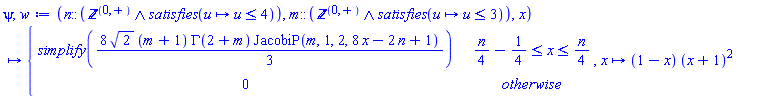 psi, w := proc (n::(`and`('nonnegint', satisfies(proc (u) options operator, arrow; u <= 4 end proc))), m::(`and`('nonnegint', satisfies(proc (u) options operator, arrow; u <= 3 end proc))), x) options operator, arrow; piecewise((1/4)*n-1/4 <= x and x <= (1/4)*n, simplify((8/3)*sqrt(2)*(m+1)*GAMMA(2+m)*JacobiP(m, 1, 2, 8*x-2*n+1)), 0) end proc, proc (x) options operator, arrow; (1-x)*(x+1)^2 end proc