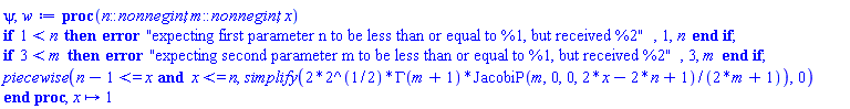 proc (n::nonnegint, m::nonnegint, x) if 1 < n then error "expecting first parameter n to be less than or equal to %1, but received %2", 1, n end if; if 3 < m then error "expecting second parameter m to be less than or equal to %1, but received %2", 3, m end if; piecewise(n-1 <= x and x <= n, simplify(2*2^(1/2)*GAMMA(m+1)*JacobiP(m, 0, 0, 2*x-2*n+1)/(2*m+1)), 0) end proc, proc (x) options operator, arrow; 1 end proc
