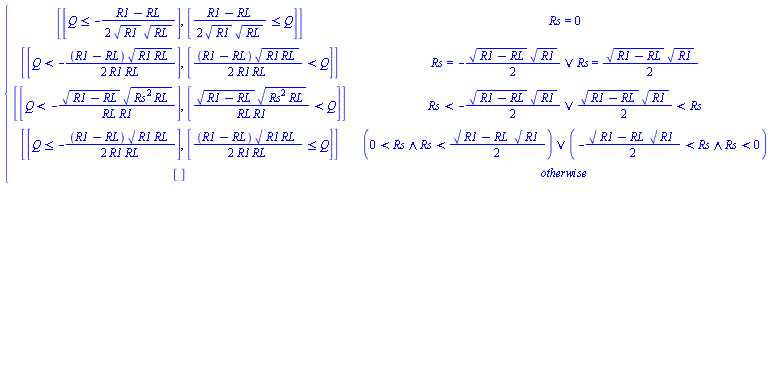 piecewise(Rs = 0, [[Q <= -(1/2)*(R1-RL)/(R1^(1/2)*RL^(1/2))], [(1/2)*(R1-RL)/(R1^(1/2)*RL^(1/2)) <= Q]], Or(Rs = -(1/2)*(R1-RL)^(1/2)*R1^(1/2), Rs = (1/2)*(R1-RL)^(1/2)*R1^(1/2)), [[Q < -(1/2)*(R1-RL)*(R1*RL)^(1/2)/(R1*RL)], [(1/2)*(R1-RL)*(R1*RL)^(1/2)/(R1*RL) < Q]], Or(Rs < -(1/2)*(R1-RL)^(1/2)*R1^(1/2), (1/2)*(R1-RL)^(1/2)*R1^(1/2) < Rs), [[Q < -(R1-RL)^(1/2)*(Rs^2*RL)^(1/2)/(RL*R1)], [(R1-RL)^(1/2)*(Rs^2*RL)^(1/2)/(RL*R1) < Q]], Or(And(0 < Rs, Rs < (1/2)*(R1-RL)^(1/2)*R1^(1/2)), And(-(1/2)*(R1-RL)^(1/2)*R1^(1/2) < Rs, Rs < 0)), [[Q <= -(1/2)*(R1-RL)*(R1*RL)^(1/2)/(R1*RL)], [(1/2)*(R1-RL)*(R1*RL)^(1/2)/(R1*RL) <= Q]], [])