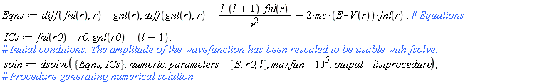 Eqns := diff(fnl(r), r) = gnl(r), diff(gnl(r), r) = l*(l+1)*fnl(r)/r^2-2*ms*(E-V(r))*fnl(r); ICs := fnl(r0) = r0, gnl(r0) = l+1; soln := dsolve({Eqns, ICs}, numeric, parameters = [E, r0, l], maxfun = 10^5, output = listprocedure)