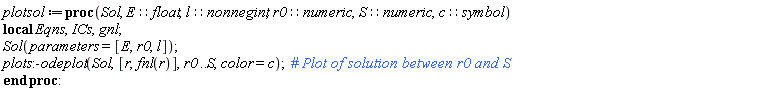 plotsol := proc (Sol, E::float, l::nonnegint, r0::numeric, S::numeric, c::symbol) local Eqns, ICs, gnl; Sol(parameters = [E, r0, l]); plots:-odeplot(Sol, [r, fnl(r)], r0 .. S, color = c) end proc
