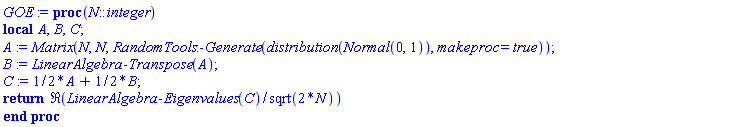 proc (N::integer) local A, B, C; A := Matrix(N, N, RandomTools:-Generate(distribution(Normal(0, 1)), makeproc = true)); B := LinearAlgebra:-Transpose(A); C := (1/2)*A+(1/2)*B; return Re(LinearAlgebra:-Eigenvalues(C)/sqrt(2*N)) end proc