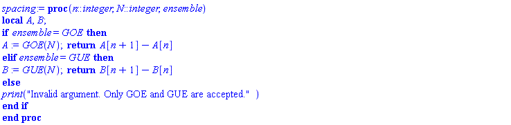 proc (n::integer, N::integer, ensemble) local A, B; if ensemble = GOE then A := GOE(N); return A[n+1]-A[n] elif ensemble = GUE then B := GUE(N); return B[n+1]-B[n] else print("Invalid argument. Only GOE and GUE are accepted.") end if end proc