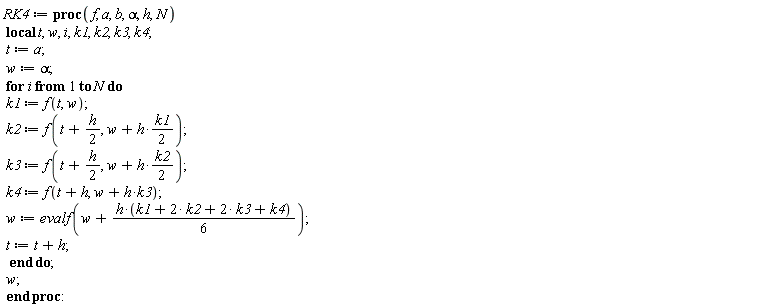 RK4 := proc (f, a, b, alpha, h, N) local t, w, i, k1, k2, k3, k4; t := a; w := alpha; for i to N do k1 := f(t, w); k2 := f(t+(1/2)*h, w+(1/2)*h*k1); k3 := f(t+(1/2)*h, w+(1/2)*h*k2); k4 := f(t+h, w+h*k3); w := evalf(w+(1/6)*h*(k1+2*k2+2*k3+k4)); t := t+h end do; w end proc