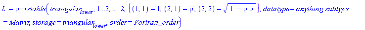 proc (rho) options operator, arrow; rtable(triangular[lower], 1 .. 2, 1 .. 2, {(1, 1) = 1, (2, 1) = conjugate(rho), (2, 2) = (1-rho*conjugate(rho))^(1/2)}, datatype = anything, subtype = Matrix, storage = triangular[lower], order = Fortran_order) end proc