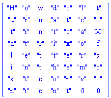 Matrix(8, 7, {(1, 1) = "H", (1, 2) = "o", (1, 3) = "w", (1, 4) = "d", (1, 5) = "o", (1, 6) = "I", (1, 7) = "t", (2, 1) = "u", (2, 2) = "r", (2, 3) = "n", (2, 4) = "a", (2, 5) = "t", (2, 6) = "e", (2, 7) = "x", (3, 1) = "t", (3, 2) = "i", (3, 3) = "n", (3, 4) = "t", (3, 5) = "o", (3, 6) = "a", (3, 7) = "M", (4, 1) = "a", (4, 2) = "t", (4, 3) = "r", (4, 4) = "i", (4, 5) = "x", (4, 6) = "o", (4, 7) = "f", (5, 1) = "l", (5, 2) = "e", (5, 3) = "t", (5, 4) = "t", (5, 5) = "e", (5, 6) = "r", (5, 7) = "s", (6, 1) = "i", (6, 2) = "n", (6, 3) = "t", (6, 4) = "h", (6, 5) = "e", (6, 6) = "m", (6, 7) = "o", (7, 1) = "s", (7, 2) = "t", (7, 3) = "c", (7, 4) = "o", (7, 5) = "n", (7, 6) = "v", (7, 7) = "e", (8, 1) = "n", (8, 2) = "i", (8, 3) = "e", (8, 4) = "n", (8, 5) = "t", (8, 6) = 0, (8, 7) = 0})