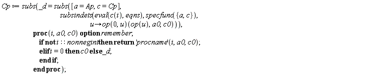 Cp := subs(_d = subs([a = Ap, c = Cp], subsindets(eval(c(i), eqns), specfunc({a, c}), proc (u) options operator, arrow; (op(0, u))(op(u), a0, c0) end proc)), proc (i, a0, c0) option remember; if not i::nonnegint then return ('procname')(i, a0, c0) elif i = 0 then c0 else _d end if end proc)