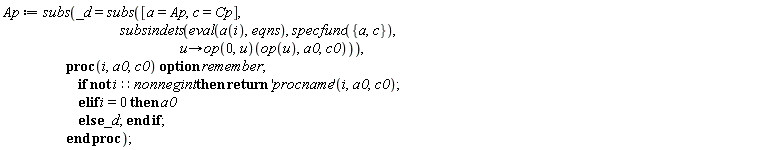 Ap := subs(_d = subs([a = Ap, c = Cp], subsindets(eval(a(i), eqns), specfunc({a, c}), proc (u) options operator, arrow; (op(0, u))(op(u), a0, c0) end proc)), proc (i, a0, c0) option remember; if not i::nonnegint then return ('procname')(i, a0, c0) elif i = 0 then a0 else _d end if end proc)