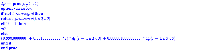 proc (i, a0, c0) option remember; if not i::nonnegint then return ('procname')(i, a0, c0) elif i = 0 then a0 else (.9983000000+0.1000000000e-2*i)*Ap(i-1, a0, c0)+0.1000000000e-5*Cp(i-1, a0, c0) end if end proc