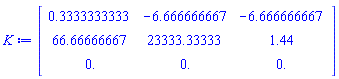 K := Matrix(3, 3, {(1, 1) = .3333333333, (1, 2) = -6.666666667, (1, 3) = -6.666666667, (2, 1) = 66.66666667, (2, 2) = 23333.33333, (2, 3) = 1.44, (3, 1) = 0., (3, 2) = 0., (3, 3) = 0.})