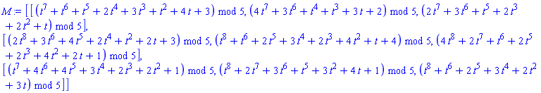 M := Matrix(3, 3, {(1, 1) = modp1(ConvertIn(t^7+t^6+t^5+2*t^4+3*t^3+t^2+4*t+3, t), 5), (1, 2) = modp1(ConvertIn(4*t^7+3*t^6+t^4+t^3+3*t+2, t), 5), (1, 3) = modp1(ConvertIn(2*t^7+3*t^6+t^5+2*t^3+2*t^2+t, t), 5), (2, 1) = modp1(ConvertIn(2*t^8+3*t^6+4*t^5+2*t^4+t^2+2*t+3, t), 5), (2, 2) = modp1(ConvertIn(t^8+t^6+2*t^5+3*t^4+2*t^3+4*t^2+t+4, t), 5), (2, 3) = modp1(ConvertIn(4*t^8+2*t^7+t^6+2*t^5+2*t^3+4*t^2+2*t+1, t), 5), (3, 1) = modp1(ConvertIn(t^7+4*t^6+4*t^5+3*t^4+2*t^3+2*t^2+1, t), 5), (3, 2) = modp1(ConvertIn(t^8+2*t^7+3*t^6+t^5+3*t^2+4*t+1, t), 5), (3, 3) = modp1(ConvertIn(t^8+t^6+2*t^5+3*t^4+2*t^2+3*t, t), 5)})
