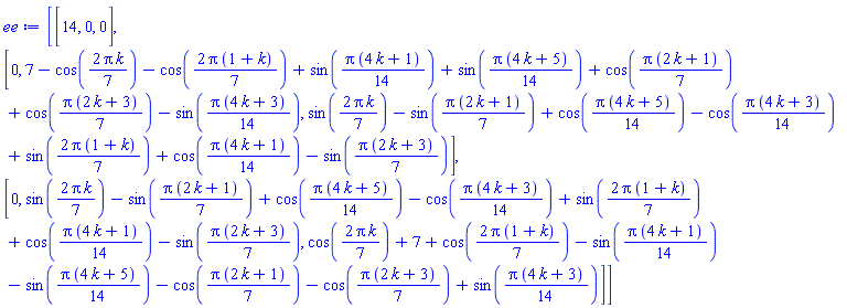 Matrix(3, 3, {(1, 1) = 14, (1, 2) = 0, (1, 3) = 0, (2, 1) = 0, (2, 2) = 7-cos((2/7)*Pi*k)-cos((2/7)*Pi*(1+k))+sin((1/14)*Pi*(4*k+1))+sin((1/14)*Pi*(4*k+5))+cos((1/7)*Pi*(2*k+1))+cos((1/7)*Pi*(2*k+3))-sin((1/14)*Pi*(4*k+3)), (2, 3) = sin((2/7)*Pi*k)-sin((1/7)*Pi*(2*k+1))+cos((1/14)*Pi*(4*k+5))-cos((1/14)*Pi*(4*k+3))+sin((2/7)*Pi*(1+k))+cos((1/14)*Pi*(4*k+1))-sin((1/7)*Pi*(2*k+3)), (3, 1) = 0, (3, 2) = sin((2/7)*Pi*k)-sin((1/7)*Pi*(2*k+1))+cos((1/14)*Pi*(4*k+5))-cos((1/14)*Pi*(4*k+3))+sin((2/7)*Pi*(1+k))+cos((1/14)*Pi*(4*k+1))-sin((1/7)*Pi*(2*k+3)), (3, 3) = cos((2/7)*Pi*k)+7+cos((2/7)*Pi*(1+k))-sin((1/14)*Pi*(4*k+1))-sin((1/14)*Pi*(4*k+5))-cos((1/7)*Pi*(2*k+1))-cos((1/7)*Pi*(2*k+3))+sin((1/14)*Pi*(4*k+3))})