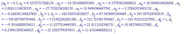 {a[0] = -.5, a[1] = 4.32375717286124, a[2] = -10.3916808893481, a[3] = -4.37793022080622, a[4] = 20.9848616428886, a[5] = 2.88811154030335, a[6] = -27.7320234280139, a[7] = 18.9496346647742, a[8] = -3.37842933403158, a[9] = -.266301148627605, b[0] = 1, b[1] = -108.924352850057, b[2] = 47.3439092349469, b[3] = 591.097526763819, b[4] = -734.087769795466, b[5] = -7.21902282081380, b[6] = 312.721961795463, b[7] = -101.932252327892, d[0] = 1, d[1] = -9.39168088934813, d[2] = -11.0377514449392, d[3] = 21.8113102540731, d[4] = 10.9837400537900, d[5] = .274415898348425, d[6] = -25.2503779587453, d[7] = 11.6103440868212}