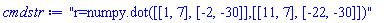 "r=numpy.dot([[1, 7], [-2, -30]],[[11, 7], [-22, -30]])"
