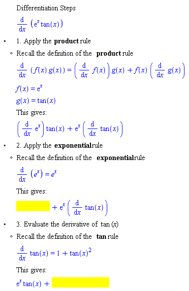 "[[,,"Differentiation Steps"],[,,(&DifferentialD;)/(&DifferentialD;x) ((e)^x tan(x))],["&EmptyVerySmallSquare;",,"1. Apply the" "product" "rule"],[,"?","Recall the definition of the" "product" "rule"],[,,(&DifferentialD;)/(&DifferentialD;x) (f(x) g(x))=((&DifferentialD;)/(&DifferentialD;x) f(x)) g(x)+f(x) ((&DifferentialD;)/(&DifferentialD;x) g(x))],[,,f(x)=(e)^x],[,,g(x)=tan(x)],[,,"This gives:"],[,,((&DifferentialD;)/(&DifferentialD;x) (e)^x) tan(x)+(e)^x ((&DifferentialD;)/(&DifferentialD;x) tan(x))],["&EmptyVerySmallSquare;",,"2. Apply the" "exponential" "rule"],[,"?","Recall the definition of the" "exponential" "rule"],[,,(&DifferentialD;)/(&DifferentialD;x) (e^x)=e^x],[,,"This gives:"],[,,[]],["&EmptyVerySmallSquare;",,"3. Evaluate the derivative of" tan "("x")"],[,"?","Recall the definition of the" tan "rule"],[,,(&DifferentialD;)/(&DifferentialD;x) tan(x)=1+(tan(x))^2],[,,"This gives:"],[,,[]]]6""