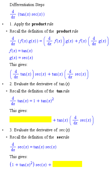 "[[,,"Differentiation Steps"],[,,(&DifferentialD;)/(&DifferentialD;x) (tan(x) sec(x))],["&EmptyVerySmallSquare;",,"1. Apply the" "product" "rule"],[,"?","Recall the definition of the" "product" "rule"],[,,(&DifferentialD;)/(&DifferentialD;x) (f(x) g(x))=((&DifferentialD;)/(&DifferentialD;x) f(x)) g(x)+f(x) ((&DifferentialD;)/(&DifferentialD;x) g(x))],[,,f(x)=tan(x)],[,,g(x)=sec(x)],[,,"This gives:"],[,,((&DifferentialD;)/(&DifferentialD;x) tan(x)) sec(x)+tan(x) ((&DifferentialD;)/(&DifferentialD;x) sec(x))],["&EmptyVerySmallSquare;",,"2. Evaluate the derivative of" tan "("x")"],[,"?","Recall the definition of the" tan "rule"],[,,(&DifferentialD;)/(&DifferentialD;x) tan(x)=1+(tan(x))^2],[,,"This gives:"],[,,[]],["&EmptyVerySmallSquare;",,"3. Evaluate the derivative of" sec "("x")"],[,"?","Recall the definition of the" sec "rule"],[,,(&DifferentialD;)/(&DifferentialD;x) sec(x)=tan(x) sec(x)],[,,"This gives:"],[,,[]]]6""