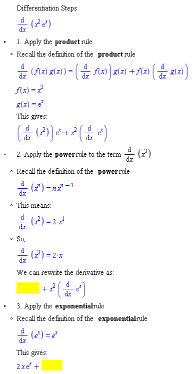 "[[,,"Differentiation Steps"],[,,(&DifferentialD;)/(&DifferentialD;x) (x^2 (e)^x)],["&EmptyVerySmallSquare;",,"1. Apply the" "product" "rule"],[,"?","Recall the definition of the" "product" "rule"],[,,(&DifferentialD;)/(&DifferentialD;x) (f(x) g(x))=((&DifferentialD;)/(&DifferentialD;x) f(x)) g(x)+f(x) ((&DifferentialD;)/(&DifferentialD;x) g(x))],[,,f(x)=x^2],[,,g(x)=(e)^x],[,,"This gives:"],[,,((&DifferentialD;)/(&DifferentialD;x) (x^2)) (e)^x+x^2 ((&DifferentialD;)/(&DifferentialD;x) (e)^x)],["&EmptyVerySmallSquare;",,"2. Apply the" "power" "rule to the term" (&DifferentialD;)/(&DifferentialD;x) (x^2)],[,"?","Recall the definition of the" "power" "rule"],[,,(&DifferentialD;)/(&DifferentialD;x) (x^[])=[] x^([]-1)],[,"?","This means:"],[,,(&DifferentialD;)/(&DifferentialD;x) (x^2)=[]],[,"?","So,"],[,,(&DifferentialD;)/(&DifferentialD;x) (x^2)=[]],[,,"We can rewrite the derivative as:"],[,,[]],["&EmptyVerySmallSquare;",,"3. Apply the" "exponential" "rule"],[,"?","Recall the definition of the" "exponential" "rule"],[,,(&DifferentialD;)/(&DifferentialD;x) (e^x)=e^x],[,,"This gives:"],[,,[]]]6""