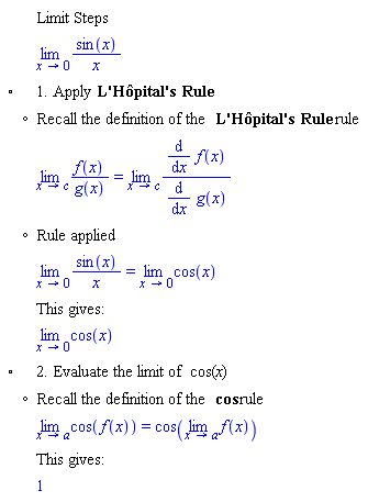 "[[,,"Limit Steps"],[,,(lim)(sin(x))/x],["&EmptyVerySmallSquare;",,"1. Apply" "L'Hôpital's Rule"],[,"?","Recall the definition of the" "L'Hôpital's Rule" "rule"],[,,(lim)(f(x))/(g(x))=(lim)((&DifferentialD;)/(&DifferentialD;x) f(x))/((&DifferentialD;)/(&DifferentialD;x) g(x))],[,"?","Rule applied"],[,,(lim)(sin(x))/x=(lim)cos(x)],[,,"This gives:"],[,,(lim)cos(x)],["&EmptyVerySmallSquare;",,"2. Evaluate the limit of" cos"("x")"],[,"?","Recall the definition of the" cos "rule"],[,,(lim)cos(f(x))=cos((lim)f(x))],[,,"This gives:"],[,,1]]6""
