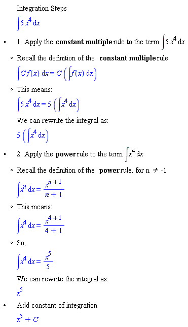 "[[,,"Integration Steps"],[,,&int;5 x^4 &DifferentialD;x],["&EmptyVerySmallSquare;",,"1. Apply the" "constant multiple" "rule to the term" &int;5 x^4 &DifferentialD;x],[,"?","Recall the definition of the" "constant multiple" "rule"],[,,&int;[] f(x) &DifferentialD;x=[] (&int;f(x) &DifferentialD;x)],[,"?","This means:"],[,,&int;5 x^4 &DifferentialD;x=5 (&int;x^4 &DifferentialD;x)],[,,"We can rewrite the integral as:"],[,,5 (&int;x^4 &DifferentialD;x)],["&EmptyVerySmallSquare;",,"2. Apply the" "power" "rule to the term" &int;x^4 &DifferentialD;x],[,"?","Recall the definition of the" "power" "rule, for n" "<>" "-1"],[,,&int;x^[] &DifferentialD;x=[]],[,"?","This means:"],[,,&int;x^4 &DifferentialD;x=[]],[,"?","So,"],[,,&int;x^4 &DifferentialD;x=(x^5)/5],[,,"We can rewrite the integral as:"],[,,x^5],["&bullet;",,"Add constant of integration"],[,,x^5+C]]6""