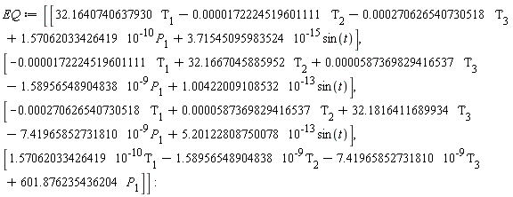 EQ := Matrix(4, 1, {(1, 1) = 32.1640740637930*Tau[1]-0.172224519601111e-4*Tau[2]-0.270626540730518e-3*Tau[3]+0.1570620334e-9*P[1]+0.3715450960e-14*sin(t), (2, 1) = -0.172224519601111e-4*Tau[1]+32.1667045885952*Tau[2]+0.587369829416537e-4*Tau[3]-0.1589565489e-8*P[1]+0.1004220091e-12*sin(t), (3, 1) = -0.270626540730518e-3*Tau[1]+0.587369829416537e-4*Tau[2]+32.1816411689934*Tau[3]-0.7419658527e-8*P[1]+0.5201228088e-12*sin(t), (4, 1) = 0.1570620334e-9*Tau[1]-0.1589565489e-8*Tau[2]-0.7419658527e-8*Tau[3]+601.876235436204*P[1]})