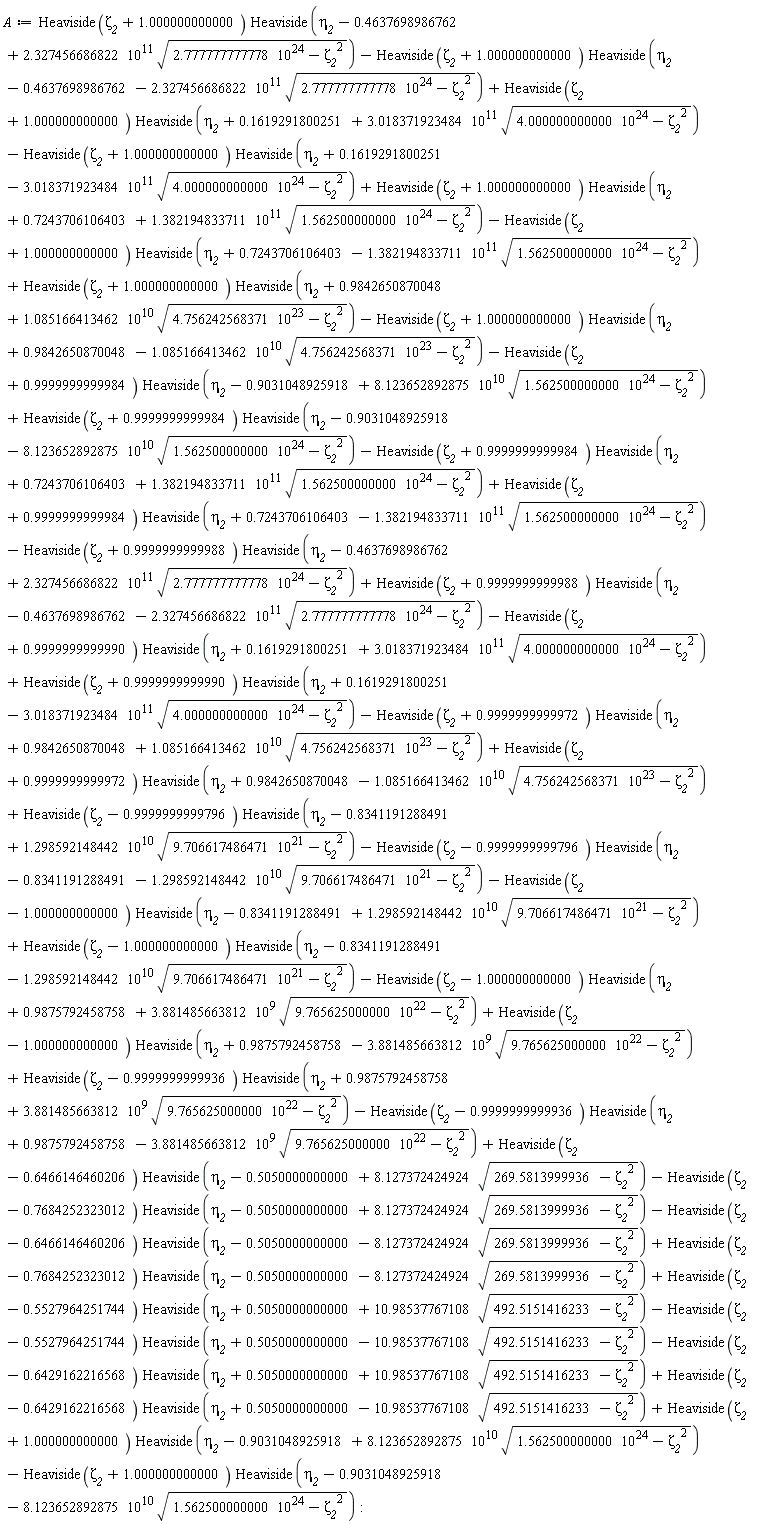 A := -Heaviside(zeta__2+1.000000000000)*Heaviside(eta__2+.1619291800251-3.018371923484*10^11*sqrt(4.000000000000*10^24-zeta__2^2))+Heaviside(zeta__2+1.000000000000)*Heaviside(eta__2+.7243706106403+1.382194833711*10^11*sqrt(1.562500000000*10^24-zeta__2^2))-Heaviside(zeta__2+1.000000000000)*Heaviside(eta__2-.4637698986762-2.327456686822*10^11*sqrt(2.777777777778*10^24-zeta__2^2))+Heaviside(zeta__2+1.000000000000)*Heaviside(eta__2+.1619291800251+3.018371923484*10^11*sqrt(4.000000000000*10^24-zeta__2^2))+Heaviside(zeta__2+1.000000000000)*Heaviside(eta__2-.4637698986762+2.327456686822*10^11*sqrt(2.777777777778*10^24-zeta__2^2))-Heaviside(zeta__2+1.000000000000)*Heaviside(eta__2-.9031048925918-8.123652892875*10^10*sqrt(1.562500000000*10^24-zeta__2^2))+Heaviside(zeta__2+1.000000000000)*Heaviside(eta__2-.9031048925918+8.123652892875*10^10*sqrt(1.562500000000*10^24-zeta__2^2))+Heaviside(zeta__2-.6429162216568)*Heaviside(eta__2+.5050000000000-10.98537767108*sqrt(492.5151416233-zeta__2^2))-Heaviside(zeta__2-.6429162216568)*Heaviside(eta__2+.5050000000000+10.98537767108*sqrt(492.5151416233-zeta__2^2))+Heaviside(zeta__2-1.000000000000)*Heaviside(eta__2+.9875792458758-3.881485663812*10^9*sqrt(9.765625000000*10^22-zeta__2^2))+Heaviside(zeta__2-.9999999999936)*Heaviside(eta__2+.9875792458758+3.881485663812*10^9*sqrt(9.765625000000*10^22-zeta__2^2))-Heaviside(zeta__2-.9999999999936)*Heaviside(eta__2+.9875792458758-3.881485663812*10^9*sqrt(9.765625000000*10^22-zeta__2^2))+Heaviside(zeta__2-.6466146460206)*Heaviside(eta__2-.5050000000000+8.127372424924*sqrt(269.5813999936-zeta__2^2))-Heaviside(zeta__2-.7684252323012)*Heaviside(eta__2-.5050000000000+8.127372424924*sqrt(269.5813999936-zeta__2^2))-Heaviside(zeta__2-.6466146460206)*Heaviside(eta__2-.5050000000000-8.127372424924*sqrt(269.5813999936-zeta__2^2))+Heaviside(zeta__2-.7684252323012)*Heaviside(eta__2-.5050000000000-8.127372424924*sqrt(269.5813999936-zeta__2^2))+Heaviside(zeta__2-.5527964251744)*Heaviside(eta__2+.5050000000000+10.98537767108*sqrt(492.5151416233-zeta__2^2))-Heaviside(zeta__2-.5527964251744)*Heaviside(eta__2+.5050000000000-10.98537767108*sqrt(492.5151416233-zeta__2^2))-Heaviside(zeta__2+1.000000000000)*Heaviside(eta__2+.7243706106403-1.382194833711*10^11*sqrt(1.562500000000*10^24-zeta__2^2))+Heaviside(zeta__2+1.000000000000)*Heaviside(eta__2+.9842650870048+1.085166413462*10^10*sqrt(4.756242568371*10^23-zeta__2^2))-Heaviside(zeta__2+1.000000000000)*Heaviside(eta__2+.9842650870048-1.085166413462*10^10*sqrt(4.756242568371*10^23-zeta__2^2))-Heaviside(zeta__2+.9999999999984)*Heaviside(eta__2-.9031048925918+8.123652892875*10^10*sqrt(1.562500000000*10^24-zeta__2^2))+Heaviside(zeta__2+.9999999999984)*Heaviside(eta__2-.9031048925918-8.123652892875*10^10*sqrt(1.562500000000*10^24-zeta__2^2))-Heaviside(zeta__2+.9999999999984)*Heaviside(eta__2+.7243706106403+1.382194833711*10^11*sqrt(1.562500000000*10^24-zeta__2^2))+Heaviside(zeta__2+.9999999999984)*Heaviside(eta__2+.7243706106403-1.382194833711*10^11*sqrt(1.562500000000*10^24-zeta__2^2))-Heaviside(zeta__2+.9999999999988)*Heaviside(eta__2-.4637698986762+2.327456686822*10^11*sqrt(2.777777777778*10^24-zeta__2^2))+Heaviside(zeta__2+.9999999999988)*Heaviside(eta__2-.4637698986762-2.327456686822*10^11*sqrt(2.777777777778*10^24-zeta__2^2))-Heaviside(zeta__2+.9999999999990)*Heaviside(eta__2+.1619291800251+3.018371923484*10^11*sqrt(4.000000000000*10^24-zeta__2^2))+Heaviside(zeta__2+.9999999999990)*Heaviside(eta__2+.1619291800251-3.018371923484*10^11*sqrt(4.000000000000*10^24-zeta__2^2))-Heaviside(zeta__2+.9999999999972)*Heaviside(eta__2+.9842650870048+1.085166413462*10^10*sqrt(4.756242568371*10^23-zeta__2^2))+Heaviside(zeta__2+.9999999999972)*Heaviside(eta__2+.9842650870048-1.085166413462*10^10*sqrt(4.756242568371*10^23-zeta__2^2))+Heaviside(zeta__2-.9999999999796)*Heaviside(eta__2-.8341191288491+1.298592148442*10^10*sqrt(9.706617486471*10^21-zeta__2^2))-Heaviside(zeta__2-.9999999999796)*Heaviside(eta__2-.8341191288491-1.298592148442*10^10*sqrt(9.706617486471*10^21-zeta__2^2))-Heaviside(zeta__2-1.000000000000)*Heaviside(eta__2-.8341191288491+1.298592148442*10^10*sqrt(9.706617486471*10^21-zeta__2^2))+Heaviside(zeta__2-1.000000000000)*Heaviside(eta__2-.8341191288491-1.298592148442*10^10*sqrt(9.706617486471*10^21-zeta__2^2))-Heaviside(zeta__2-1.000000000000)*Heaviside(eta__2+.9875792458758+3.881485663812*10^9*sqrt(9.765625000000*10^22-zeta__2^2)):