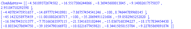 ConMatrix := Array(1..5, 1..5, {(1, 1) = -4.5610937267458205, (1, 2) = -16.551730624406634, (1, 3) = -8.369456800130445, (1, 4) = -9.140026175750366, (1, 5) = 2.951847102925982, (2, 1) = -4.407854759516567, (2, 2) = -14.697771941098084, (2, 3) = -7.867574545412465, (2, 4) = -100.0, (2, 5) = 8.746447899601446, (3, 1) = -45.14232589754586, (3, 2) = -11.00108026387169, (3, 3) = -100.0, (3, 4) = -35.20694911216856, (3, 5) = -59.05829652528201, (4, 1) = -16.596794315137668, (4, 2) = -7.751663635971151, (4, 3) = -21.534163510244372, (4, 4) = -15.03671683942269, (4, 5) = -18.171783445443022, (5, 1) = -8.8033427869475, (5, 2) = -39.10547901669723, (5, 3) = -10.022167745982093, (5, 4) = -8.344150581537837, (5, 5) = -9.227858698918745}, datatype = float[8])