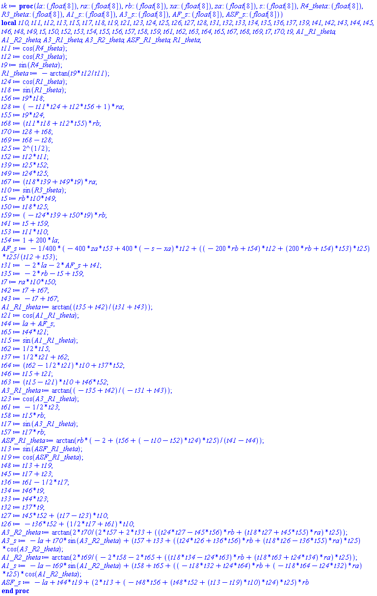 proc (la::(float[8]), ra::(float[8]), rb::(float[8]), xa::(float[8]), za::(float[8]), s::(float[8]), R4_theta::(float[8]), R3_theta::(float[8]), A1_s::(float[8]), A3_s::(float[8]), AF_s::(float[8]), ASF_s::(float[8])) local t10, t11, t12, t13, t15, t17, t18, t19, t21, t23, t24, t25, t26, t27, t28, t31, t32, t33, t34, t35, t36, t37, t39, t41, t42, t43, t44, t45, t46, t48, t49, t5, t50, t52, t53, t54, t55, t56, t57, t58, t59, t61, t62, t63, t64, t65, t67, t68, t69, t7, t70, t9, A1_R1_theta, A1_R2_theta, A3_R1_theta, A3_R2_theta, ASF_R1_theta, R1_theta; t11 := cos(R4_theta); t12 := cos(R3_theta); t9 := sin(R4_theta); R1_theta := -arctan(t9*t12/t11); t24 := cos(R1_theta); t18 := sin(R1_theta); t56 := t9*t18; t28 := (-t11*t24+t12*t56+1)*ra; t55 := t9*t24; t68 := (t11*t18+t12*t55)*rb; t70 := t28+t68; t69 := t68-t28; t25 := 2^(1/2); t52 := t12*t11; t39 := t25*t52; t49 := t24*t25; t67 := (t18*t39+t49*t9)*ra; t10 := sin(R3_theta); t5 := rb*t10*t49; t50 := t18*t25; t59 := (-t24*t39+t50*t9)*rb; t41 := t5+t59; t53 := t11*t10; t54 := 1+200*la; AF_s := -(1/400)*(-400*za*t53+400*(-s-xa)*t12+((-200*rb+t54)*t12+(200*rb+t54)*t53)*t25)*t25/(t12+t53); t31 := -2*la-2*AF_s+t41; t35 := -2*rb-t5+t59; t7 := ra*t10*t50; t42 := t7+t67; t43 := -t7+t67; A1_R1_theta := arctan((t35+t42)/(t31+t43)); t21 := cos(A1_R1_theta); t44 := la+AF_s; t65 := t44*t21; t15 := sin(A1_R1_theta); t62 := (1/2)*t15; t37 := (1/2)*t21+t62; t64 := (t62-(1/2)*t21)*t10+t37*t52; t46 := t15+t21; t63 := (t15-t21)*t10+t46*t52; A3_R1_theta := arctan((-t35+t42)/(-t31+t43)); t23 := cos(A3_R1_theta); t61 := -(1/2)*t23; t58 := t15*rb; t17 := sin(A3_R1_theta); t57 := t17*rb; ASF_R1_theta := arctan(rb*(-2+(t56+(-t10-t52)*t24)*t25)/(t41-t44)); t13 := sin(ASF_R1_theta); t19 := cos(ASF_R1_theta); t48 := t13+t19; t45 := t17+t23; t36 := t61-(1/2)*t17; t34 := t46*t9; t33 := t44*t23; t32 := t37*t9; t27 := t45*t52+(t17-t23)*t10; t26 := -t36*t52+((1/2)*t17+t61)*t10; A3_R2_theta := arctan(2*t70/(2*t57+2*t33+((t24*t27-t45*t56)*rb+(t18*t27+t45*t55)*ra)*t25)); A3_s := -la+t70*sin(A3_R2_theta)+(t57+t33+((t24*t26+t36*t56)*rb+(t18*t26-t36*t55)*ra)*t25)*cos(A3_R2_theta); A1_R2_theta := arctan(2*t69/(-2*t58-2*t65+((t18*t34-t24*t63)*rb+(t18*t63+t24*t34)*ra)*t25)); A1_s := -la-t69*sin(A1_R2_theta)+(t58+t65+((-t18*t32+t24*t64)*rb+(-t18*t64-t24*t32)*ra)*t25)*cos(A1_R2_theta); ASF_s := -la+t44*t19+(2*t13+(-t48*t56+(t48*t52+(t13-t19)*t10)*t24)*t25)*rb end proc