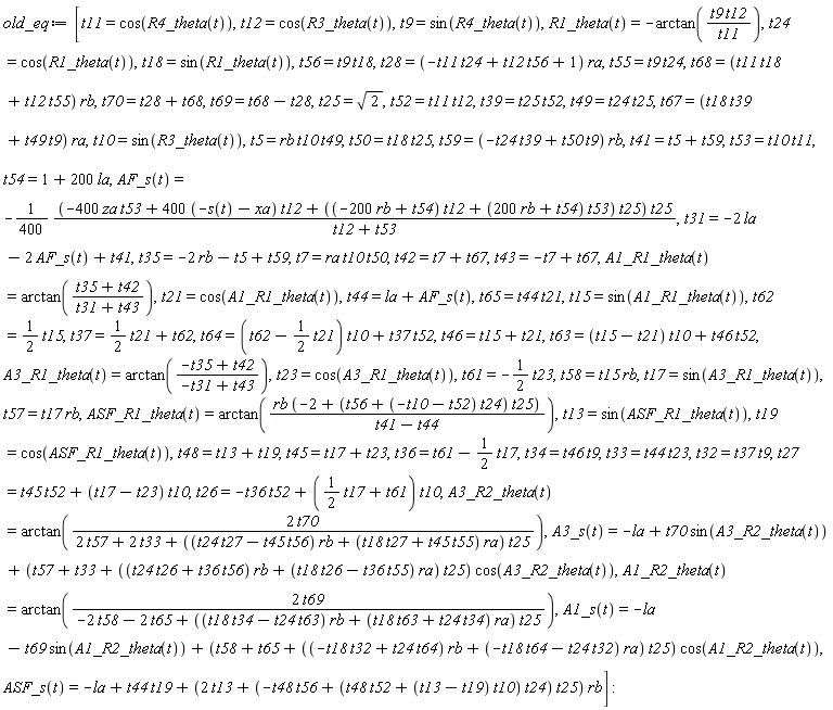 old_eq := [t11 = cos(R4_theta(t)), t12 = cos(R3_theta(t)), t9 = sin(R4_theta(t)), R1_theta(t) = -arctan(t9*t12/t11), t24 = cos(R1_theta(t)), t18 = sin(R1_theta(t)), t56 = t9*t18, t28 = (-t11*t24+t12*t56+1)*ra, t55 = t9*t24, t68 = (t11*t18+t12*t55)*rb, t70 = t28+t68, t69 = t68-t28, t25 = sqrt(2), t52 = t11*t12, t39 = t25*t52, t49 = t24*t25, t67 = (t18*t39+t49*t9)*ra, t10 = sin(R3_theta(t)), t5 = rb*t10*t49, t50 = t18*t25, t59 = (-t24*t39+t50*t9)*rb, t41 = t5+t59, t53 = t10*t11, t54 = 1+200*la, AF_s(t) = -(1/400)*(-400*za*t53+(400*(-s(t)-xa))*t12+((-200*rb+t54)*t12+(200*rb+t54)*t53)*t25)*t25/(t12+t53), t31 = -2*la-2*AF_s(t)+t41, t35 = -2*rb-t5+t59, t7 = ra*t10*t50, t42 = t7+t67, t43 = -t7+t67, A1_R1_theta(t) = arctan((t35+t42)/(t31+t43)), t21 = cos(A1_R1_theta(t)), t44 = la+AF_s(t), t65 = t44*t21, t15 = sin(A1_R1_theta(t)), t62 = (1/2)*t15, t37 = (1/2)*t21+t62, t64 = (t62-(1/2)*t21)*t10+t37*t52, t46 = t15+t21, t63 = (t15-t21)*t10+t46*t52, A3_R1_theta(t) = arctan((-t35+t42)/(-t31+t43)), t23 = cos(A3_R1_theta(t)), t61 = -(1/2)*t23, t58 = t15*rb, t17 = sin(A3_R1_theta(t)), t57 = t17*rb, ASF_R1_theta(t) = arctan(rb*(-2+(t56+(-t10-t52)*t24)*t25)/(t41-t44)), t13 = sin(ASF_R1_theta(t)), t19 = cos(ASF_R1_theta(t)), t48 = t13+t19, t45 = t17+t23, t36 = t61-(1/2)*t17, t34 = t46*t9, t33 = t44*t23, t32 = t37*t9, t27 = t45*t52+(t17-t23)*t10, t26 = -t36*t52+((1/2)*t17+t61)*t10, A3_R2_theta(t) = arctan(2*t70/(2*t57+2*t33+((t24*t27-t45*t56)*rb+(t18*t27+t45*t55)*ra)*t25)), A3_s(t) = -la+t70*sin(A3_R2_theta(t))+(t57+t33+((t24*t26+t36*t56)*rb+(t18*t26-t36*t55)*ra)*t25)*cos(A3_R2_theta(t)), A1_R2_theta(t) = arctan(2*t69/(-2*t58-2*t65+((t18*t34-t24*t63)*rb+(t18*t63+t24*t34)*ra)*t25)), A1_s(t) = -la-t69*sin(A1_R2_theta(t))+(t58+t65+((-t18*t32+t24*t64)*rb+(-t18*t64-t24*t32)*ra)*t25)*cos(A1_R2_theta(t)), ASF_s(t) = -la+t44*t19+(2*t13+(-t48*t56+(t48*t52+(t13-t19)*t10)*t24)*t25)*rb]