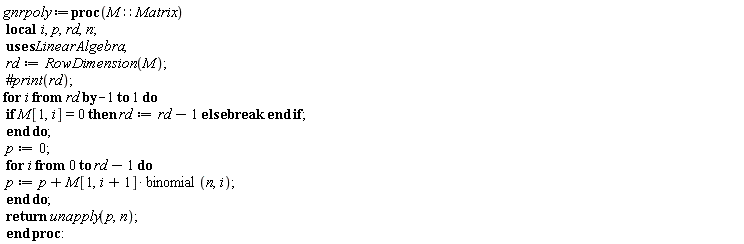 gnrpoly := proc (M::Matrix) local i, p, rd, n; rd := LinearAlgebra:-RowDimension(M); for i from rd by -1 to 1 do if M[1, i] = 0 then rd := rd-1 else break end if end do; p := 0; for i from 0 to rd-1 do p := p+M[1, i+1]*binomial(n, i) end do; return unapply(p, n) end proc