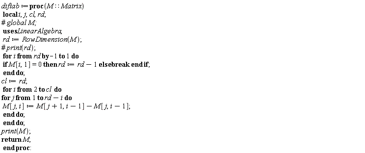 diftab := proc (M::Matrix) local i, j, cl, rd; rd := LinearAlgebra:-RowDimension(M); for i from rd by -1 to 1 do if M[i, 1] = 0 then rd := rd-1 else break end if end do; cl := rd; for i from 2 to cl do for j to rd-i do M[j, i] := M[j+1, i-1]-M[j, i-1] end do end do; print(M); return M end proc