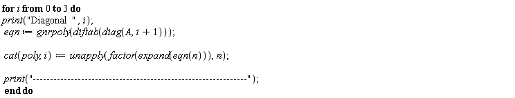 "for i from 0 to 3 do print("Diagonal  ",i);   eqn:=gnrpoly(diftab(diag(A,i+1)));    cat(poly,i):=unapply(factor(expand(eqn(n))),n);    print("--------------------------------------------------------------");  end do"