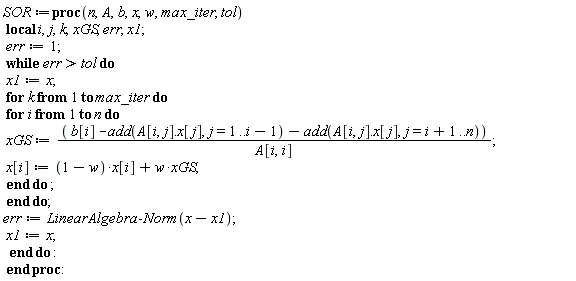 SOR := proc (n, A, b, x, w, max_iter, tol) local i, j, k, xGS, err, x1; err := 1; while tol < err do x1 := x; for k to max_iter do for i to n do xGS := (b[i]-add(Typesetting:-delayDotProduct(A[i, j], x[j]), j = 1 .. i-1)-add(Typesetting:-delayDotProduct(A[i, j], x[j]), j = i+1 .. n))/A[i, i]; x[i] := (1-w)*x[i]+w*xGS end do end do; err := LinearAlgebra:-Norm(x-x1); x1 := x end do end proc: