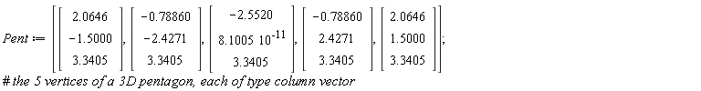 Pent := [Vector(3, {(1) = 2.0646, (2) = -1.5000, (3) = 3.3405}), Vector(3, {(1) = -.78860, (2) = -2.4271, (3) = 3.3405}), Vector(3, {(1) = -2.5520, (2) = 0.8100500000e-10, (3) = 3.3405}), Vector(3, {(1) = -.78860, (2) = 2.4271, (3) = 3.3405}), Vector(3, {(1) = 2.0646, (2) = 1.5000, (3) = 3.3405})]
