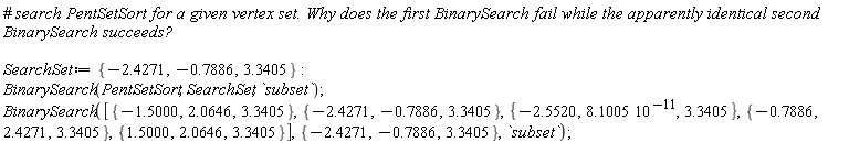 SearchSet := {-2.427050982, -.7885966699, 3.340549093}; BinarySearch(PentSetSort, SearchSet, `subset`); BinarySearch([{-1.500000000, 2.064572880, 3.340549093}, {-2.427050982, -.7885966699, 3.340549093}, {-2.551952424, 3.340549093, 8.100498050*10^(-11)}, {-.7885966673, 2.427050983, 3.340549093}, {1.500000001, 2.064572880, 3.340549093}], {-2.427050982, -.7885966699, 3.340549093}, `subset`)