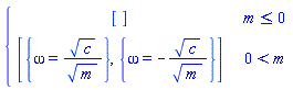 piecewise(m <= 0, [], 0 < m, [{omega = sqrt(c)/sqrt(m)}, {omega = -sqrt(c)/sqrt(m)}])