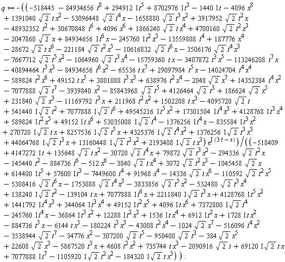 q := -(-518445+187776*x^4+4096*x^6-48932352*t^2+30670848*t^6-3939840*x^2-13559808*t^4-84934656*t^8-2048*sqrt(2)*x^7+14352384*t^4*x^2+3801088*t^3*x^3+638976*t^2*x^4+49152*t*x^5-14024704*t^4*x^4-589824*t^2*x^6-65536*t*x^7+29097984*t^5*x-113246208*t^7*x-40894464*t^5*x^3-84934656*t^6*x^2-15759360*t*x-3407872*t^3*x^5-85843968*sqrt(2)*t^5-2047860*sqrt(2)*x+4126464*sqrt(2)*t^3+(294912*I)*t^5+(8702976*I)*t^3-(1440*I)*t-4095720*sqrt(2)*t-1064960*sqrt(2)*t^3*x^4-7667712*sqrt(2)*t^5*x^2-221184*sqrt(2)*t^2*x^5-10616832*sqrt(2)*t^6*x-3506176*sqrt(2)*t^4*x^3-28672*sqrt(2)*t*x^6+4700160*sqrt(2)*t^2*x^3+(84934656*I)*t^6*x-(245760*I)*t^2*x^3+3917952*sqrt(2)*t^2*x-1658880*sqrt(2)*t^3*x^2-53096448*sqrt(2)*t^4*x+1391040*sqrt(2)*t*x^2+1866240*sqrt(2)*t*x^4-(835584*I)*t^3*x^2-(1376256*I)*t^4*x+(53035008*I)*sqrt(2)*t^4+(49152*I)*t*x^6+(589824*I)*t^2*x^5+(17301504*I)*t^4*x^3+(4128768*I)*t^3*x^4+(7077888*I)*sqrt(2)*t^6+(541440*I)*sqrt(2)*t^2+(49545216*I)*t^5*x^2+(2193408*I)*sqrt(2)*t*x^3+(44064768*I)*sqrt(2)*t^3*x+(13160448*I)*sqrt(2)*t^2*x^2+(4325376*I)*sqrt(2)*t^4*x^2+(1376256*I)*sqrt(2)*t^3*x^3+(270720*I)*sqrt(2)*t*x+(8257536*I)*sqrt(2)*t^5*x+1502208*t*x^3+211968*t^2*x^2-11169792*t^3*x+186624*sqrt(2)*x^5+231840*sqrt(2)*x^3-7077888*sqrt(2)*t^7-4096*x^8)*exp(I*(3*t-x))/(-518409+91968*x^4-512*x^6-145440*t^2-884736*t^6-34776*x^2-7449600*t^4-1024*sqrt(2)*x^7-516096*t^4*x^2-180224*t^3*x^3-43008*t^2*x^4-6144*t*x^5-884736*t^5*x-139104*t*x-307200*sqrt(2)*t^5-1045458*sqrt(2)*x-950400*sqrt(2)*t^3-2090916*sqrt(2)*t+(7077888*I)*t^7-(1105920*I)*sqrt(2)*t^2*x^2-(184320*I)*sqrt(2)*t*x^3+(69120*I)*sqrt(2)*t*x+(1728*I)*t*x^2+(12288*I)*t^2*x^3+(6912*I)*t^2*x-(245760*I)*t^4*x-(36864*I)*t^3*x^2+(7372800*I)*sqrt(2)*t^4+(1536*I)*t*x^4+(49152*I)*t^2*x^5+(4096*I)*t*x^6+(344064*I)*t^3*x^4+(4128768*I)*t^5*x^2+(1441792*I)*t^4*x^3+(7077888*I)*t^6*x+(138240*I)*sqrt(2)*t^2+(614400*I)*t^5+(57600*I)*t^3+(4147272*I)*t-532480*sqrt(2)*t^3*x^4-3833856*sqrt(2)*t^5*x^2-110592*sqrt(2)*t^2*x^5-5308416*sqrt(2)*t^6*x-1753088*sqrt(2)*t^4*x^3-14336*sqrt(2)*t*x^6+3072*sqrt(2)*t^2*x^3-294336*sqrt(2)*t^2*x+79872*sqrt(2)*t^3*x^2-30720*sqrt(2)*t^4*x+135648*sqrt(2)*t*x^2-3840*sqrt(2)*t*x^4+(2211840*I)*sqrt(2)*t^3*x+735744*t*x^3+4608*t^2*x^2-5867520*t^3*x-384*sqrt(2)*x^5+22608*sqrt(2)*x^3-3538944*sqrt(2)*t^7):